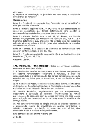CURSO ON-LINE - D. CONST. NAS 5 FONTES
PROFESSOR: VÍTOR CRUZ
95
Prof. Vítor Cruz WWW.PONTODOSCONCURSOS.COM.BR
ulteriores.
e) depende de autorização do judiciário, em cada caso, a criação de
subsidiárias de fundação.
Comentários:
Letra A - Errado. O correto seria dizer "somente por lei específica" e
não "por medida provisória".
Letra B - Errado, segundo o art. 37, IX, será a lei que estabelecerá os
casos de contratação por tempo determinado para atender a
necessidade temporária de excepcional interesse público.
Letra C - Correto. Perfeito teor do art. 37, VII. Porém, em decisão
tomada no julgamento dos Mandados de Injunção 670, 708 e 712 o
Supremo determinou que, enquanto não editada essa lei específica
referida, deve-se aplicar a lei de greve dos trabalhadores privados
aos servidores públicos.
Letra D - Errado. É a vedação da aumento da remuneração "em
cascata" conforme dispõe o art. 37, XIV.
Letra E - Errado. A autorização necessária não é do Judiciário, e sim
Legislativa (CF, art. 37, XX).
Gabarito: Letra C
178. (FCC/AJAA - TRE-AM/2010) Sobre os servidores públicos,
considere as assertivas abaixo.
I. A fixação dos padrões de vencimento e dos demais componentes
do sistema remuneratório observará a natureza, o grau de
responsabilidade e a complexidade dos cargos componentes de cada
carreira, os requisitos para a investidura, e as peculiaridades dos
cargos.
II. O membro de Poder, o detentor de mandato eletivo, os Ministros
de Estado e os Secretários Estaduais e Municipais serão remunerados
exclusivamente por subsídio fixado em parcela única.
III. Medida Provisória, regulamentada por Lei Complementar,
disciplinará a aplicação de recursos orçamentários da União
provenientes da economia com despesas correntes em cada órgão
para aplicação no desenvolvimento de programas de qualidade do
serviço público.
IV. Aos servidores titulares de cargos efetivos do Distrito Federal não
é assegurado regime de previdência de caráter contributivo e
solidário, mediante contribuição do respectivo ente público, dos
servidores ativos e inativos e dos pensionistas.
Está correto o que se afirma APENAS em
a) I e II.
 