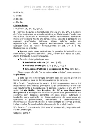 CURSO ON-LINE - D. CONST. NAS 5 FONTES
PROFESSOR: VÍTOR CRUZ
96
Prof. Vítor Cruz WWW.PONTODOSCONCURSOS.COM.BR
b) III e IV.
c) I e III.
d) II e III.
e) II e IV.
Comentários:
I - Correto. CF, art. 39, §1º, I.
II - Correto. Segundo a Constituição em seu art. 39, §4º, o membro
de Poder, o detentor de mandato eletivo, os Ministros de Estado e os
Secretários Estaduais e Municipais serão remunerados exclusiva-
mente por subsídio fixado em parcela única, vedado o acréscimo de
qualquer gratificação, adicional, abono, prêmio, verba de
representação ou outra espécie remuneratória, obedecido, em
qualquer caso, os "tetos" Constitucionais do art. 37, X e XI.
Destacamos no entanto:
■ Apenas pode haver acréscimos de parcelas indenizatórias (a
nível federal, segundo a Lei nº 8.112/90, seriam elas: ajuda de custo,
diária, transporte e auxílio moradia).
■ Também é obrigatório para os:
◆Servidores policiais (art. 144, § 9º);
◆Membros do MP (art. 128, § 5º, I, “c”); e
◆Defensores Públicos e integrantes da AGU (art. 135).
Observe que não são “os servidores das polícias”, mas, somente
os policiais.
■ Este tipo de remuneração também pode ser usada, porém de
forma facultativa, para os demais servidores de carreira.
III - Errado. Completamente errado. A lei complementar nunca irá
regulamentar uma medida provisória. A lei complementar é uma lei
que regulamenta a Constituição. O correto, segundo o art. 39, §7º
seria: lei da União, dos Estados, do DF e dos Municípios
disciplinará a aplicação de recursos orçamentários provenientes da
economia com despesas correntes em cada órgão, autarquia e
fundação, para aplicação no desenvolvimento de programas de
qualidade e produtividade, treinamento e desenvolvimento,
modernização, reaparelhamento e racionalização do serviço público,
inclusive sob a forma de adicional ou prêmio de produtividade.
IV - Errado. O correto seria dizer que "é" assegurado, segundo o art.
40 da Constituição.
Gabarito: Letra A
 