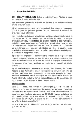CURSO ON-LINE - D. CONST. NAS 5 FONTES
PROFESSOR: VÍTOR CRUZ
97
Prof. Vítor Cruz WWW.PONTODOSCONCURSOS.COM.BR
• Questões da ESAF:
179. (ESAF/MDIC/2012) Sobre a Administração Pública e seus
servidores, é correto afirmar que
a) o direito de greve será exercido nos termos e nos limites definidos
em lei complementar.
b) lei complementar reservará percentual dos cargos e empregos
públicos para as pessoas portadoras de deficiência e definirá os
critérios de sua admissão.
c) é vedada a adoção de requisitos e critérios diferenciados para a
concessão de aposentadoria aos servidores titulares de cargos
efetivos da União, dos Estados, do Distrito Federal e dos Municípios,
incluídas suas autarquias e fundações, ressalvados, nos termos
definidos em leis complementares, os casos de servidores: portadores
de deficiência; que exerçam atividades de risco e aqueles cujas
atividades sejam exercidas sob condições especiais que prejudiquem
a saúde ou a integridade física.
d) os atos de improbidade administrativa importarão a suspensão dos
direitos políticos, a perda da função pública, a indisponibilidade dos
bens e o ressarcimento ao erário, na forma e gradação previstas em
lei complementar, sem prejuízo da ação penal cabível do efeito
integrador.
e) as administrações tributárias da União, dos Estados, do Distrito
Federal e dos Municípios, atividades essenciais ao funcionamento do
Estado, exercidas por servidores de carreiras específicas, terão
recursos prioritários para a realização de suas atividades e atuarão de
forma integrada, inclusive com o compartilhamento de cadastros e de
informações fiscais, na forma da lei complementar.
Comentários:
Letra A – Errado. Nos termos da Constituição (CF, art. 37, VII), o
direito de greve dos servidores será exercido nos termos e nos limites
definidos em lei específica (lei ordinária que trate exclusivamente do
assunto), vale lembrar que antes da EC 19/98 havia a exigência da
lei complementar para disciplinar o assunto, porém, com a
elaboração da EC 19/98, a exigência mudou de “lei complementar”
para “lei-ordinária-específica”.
Letra B – Errado. É matéria em que se exige simples “lei ordinária”
(CF, art. 37, VIII).
 