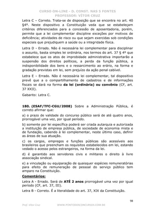CURSO ON-LINE - D. CONST. NAS 5 FONTES
PROFESSOR: VÍTOR CRUZ
98
Prof. Vítor Cruz WWW.PONTODOSCONCURSOS.COM.BR
Letra C – Correto. Trata-se de disposição que se encontra no art. 40
§4º. Neste dispositivo a Constituição veda que se estabeleçam
critérios diferenciados para a concessão de aposentadoria, porém,
permite que a lei complementar discipline exceções por motivos de
deficiência; atividades de risco ou que sejam exercidas sob condições
especiais que prejudiquem a saúde ou a integridade física.
Letra D - Errado. Não é necessária lei complementar para disciplinar
o assunto, basta simples lei ordinária, nos termos do art. 37 § 4º que
estabelece que os atos de improbidade administrativa importarão a
suspensão dos direitos políticos, a perda da função pública, a
indisponibilidade dos bens e o ressarcimento ao erário, na forma e
gradação previstas em lei, sem prejuízo da ação penal cabível.
Letra E – Errado. Não é necessária lei complementar, tal dispositivo
prevê que a o compartilhamento de cadastros e de informações
fiscais se dará na forma da lei (ordinária) ou convênio (CF, art.
37 XXII).
Gabarito: Letra C.
180. (ESAF/TFC-CGU/2008) Sobre a Administração Pública, é
correto afirmar que:
a) o prazo de validade do concurso público será de até quatro anos,
prorrogável uma vez, por igual período.
b) somente por lei específica poderá ser criada autarquia e autorizada
a instituição de empresa pública, de sociedade de economia mista e
de fundação, cabendo à lei complementar, neste último caso, definir
as áreas de sua atuação.
c) os cargos, empregos e funções públicas são acessíveis aos
brasileiros que preencham os requisitos estabelecidos em lei, estando
vedado o acesso pelos estrangeiros, na forma da lei.
d) é garantido aos servidores civis e militares o direito à livre
associação sindical.
e) a vinculação ou equiparação de quaisquer espécies remuneratórias
para efeito de remuneração de pessoal do serviço público tem
amparo na Constituição.
Comentários:
Letra A - Errado. Será de ATÉ 2 anos prorrogável uma vez por igual
período (CF, art. 37, III).
Letra B - Correto. É a literalidade do art. 37, XIX da Constituição.
 