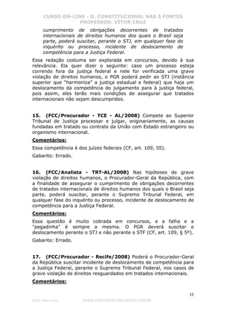CURSO ON-LINE - D. CONSTITUCIONAL NAS 5 FONTES
PROFESSOR: VÍTOR CRUZ
11
Prof. Vítor Cruz WWW.PONTODOSCONCURSOS.COM.BR
cumprimento de obrigações decorrentes de tratados
internacionais de direitos humanos dos quais o Brasil seja
parte, poderá suscitar, perante o STJ, em qualquer fase do
inquérito ou processo, incidente de deslocamento de
competência para a Justiça Federal.
Essa redação costuma ser explorada em concursos, devido à sua
relevância. Ela quer dizer o seguinte: caso um processo esteja
correndo fora da justiça federal e nele for verificada uma grave
violação de direitos humanos, o PGR poderá pedir ao STJ (instância
superior que “harmoniza” a justiça estadual e federal) que haja um
deslocamento da competência do julgamento para à justiça federal,
pois assim, eles terão mais condições de assegurar que tratados
internacionais não sejam descumpridos.
15. (FCC/Procurador - TCE - AL/2008) Compete ao Superior
Tribunal de Justiça processar e julgar, originariamente, as causas
fundadas em tratado ou contrato da União com Estado estrangeiro ou
organismo internacional.
Comentários:
Essa competência é dos juízes federais (CF, art. 109, III).
Gabarito: Errado.
16. (FCC/Analista - TRT-AL/2008) Nas hipóteses de grave
violação de direitos humanos, o Procurador-Geral da República, com
a finalidade de assegurar o cumprimento de obrigações decorrentes
de tratados internacionais de direitos humanos dos quais o Brasil seja
parte, poderá suscitar, perante o Supremo Tribunal Federal, em
qualquer fase do inquérito ou processo, incidente de deslocamento de
competência para a Justiça Federal.
Comentários:
Essa questão é muito cobrada em concursos, e a falha e a
"pegadinha" é sempre a mesma. O PGR deverá suscitar o
deslocamento perante o STJ e não perante o STF (CF, art. 109, § 5º).
Gabarito: Errado.
17. (FCC/Procurador - Recife/2008) Poderá o Procurador-Geral
da República suscitar incidente de deslocamento de competência para
a Justiça Federal, perante o Supremo Tribunal Federal, nos casos de
grave violação de direitos resguardados em tratados internacionais.
Comentários:
 