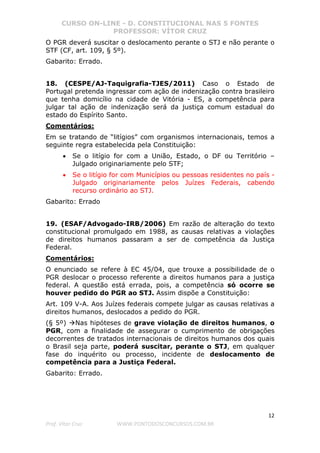 CURSO ON-LINE - D. CONSTITUCIONAL NAS 5 FONTES
PROFESSOR: VÍTOR CRUZ
12
Prof. Vítor Cruz WWW.PONTODOSCONCURSOS.COM.BR
O PGR deverá suscitar o deslocamento perante o STJ e não perante o
STF (CF, art. 109, § 5º).
Gabarito: Errado.
18. (CESPE/AJ-Taquigrafia-TJES/2011) Caso o Estado de
Portugal pretenda ingressar com ação de indenização contra brasileiro
que tenha domicílio na cidade de Vitória - ES, a competência para
julgar tal ação de indenização será da justiça comum estadual do
estado do Espírito Santo.
Comentários:
Em se tratando de “litígios” com organismos internacionais, temos a
seguinte regra estabelecida pela Constituição:
• Se o litígio for com a União, Estado, o DF ou Território –
Julgado originariamente pelo STF;
• Se o litígio for com Municípios ou pessoas residentes no país -
Julgado originariamente pelos Juízes Federais, cabendo
recurso ordinário ao STJ.
Gabarito: Errado
19. (ESAF/Advogado-IRB/2006) Em razão de alteração do texto
constitucional promulgado em 1988, as causas relativas a violações
de direitos humanos passaram a ser de competência da Justiça
Federal.
Comentários:
O enunciado se refere à EC 45/04, que trouxe a possibilidade de o
PGR deslocar o processo referente a direitos humanos para a justiça
federal. A questão está errada, pois, a competência só ocorre se
houver pedido do PGR ao STJ. Assim dispõe a Constituição:
Art. 109 V-A. Aos Juízes federais compete julgar as causas relativas a
direitos humanos, deslocados a pedido do PGR.
(§ 5º) Nas hipóteses de grave violação de direitos humanos, o
PGR, com a finalidade de assegurar o cumprimento de obrigações
decorrentes de tratados internacionais de direitos humanos dos quais
o Brasil seja parte, poderá suscitar, perante o STJ, em qualquer
fase do inquérito ou processo, incidente de deslocamento de
competência para a Justiça Federal.
Gabarito: Errado.
 