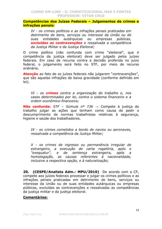 CURSO ON-LINE - D. CONSTITUCIONAL NAS 5 FONTES
PROFESSOR: VÍTOR CRUZ
13
Prof. Vítor Cruz WWW.PONTODOSCONCURSOS.COM.BR
Competências dos Juízes Federais – Julgamentos de crimes e
infrações penais:
IV - os crimes políticos e as infrações penais praticadas em
detrimento de bens, serviços ou interesse da União ou de
suas entidades autárquicas ou empresas públicas,
excluídas as contravenções e ressalvada a competência
da Justiça Militar e da Justiça Eleitoral;
O crime político (não confunda com crime “eleitoral”, que é
competência da justiça eleitoral) deve ser julgado pelos juízes
federais. Em caso de recurso contra a decisão proferida no juízo
federal, o julgamento será feito no STF, por meio de recurso
ordinário.
Atenção ao fato de os juízes federais não julgarem “contravenções”,
que são aquelas infrações de baixa gravidade (conforme definido em
lei).
VI - os crimes contra a organização do trabalho e, nos
casos determinados por lei, contra o sistema financeiro e a
ordem econômico-financeira;
Não confunda: STF – Súmula nº 736 → Compete à justiça do
trabalho julgar as ações que tenham como causa de pedir o
descumprimento de normas trabalhistas relativas à segurança,
higiene e saúde dos trabalhadores.
IX - os crimes cometidos a bordo de navios ou aeronaves,
ressalvada a competência da Justiça Militar;
X - os crimes de ingresso ou permanência irregular de
estrangeiro, a execução de carta rogatória, após o
"exequatur", e de sentença estrangeira, após a
homologação, as causas referentes à nacionalidade,
inclusive a respectiva opção, e à naturalização;
20. (CESPE/Analista Adm.- MPU/2010) De acordo com a CF,
compete aos juízes federais processar e julgar os crimes políticos e as
infrações penais praticadas em detrimento de bens, serviços ou
interesse da União ou de suas entidades autárquicas ou empresas
públicas, excluídas as contravenções e ressalvadas as competências
da justiça militar e da justiça eleitoral.
Comentários:
 