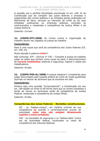 CURSO ON-LINE - D. CONSTITUCIONAL NAS 5 FONTES
PROFESSOR: VÍTOR CRUZ
14
Prof. Vítor Cruz WWW.PONTODOSCONCURSOS.COM.BR
A questão uso a perfeita literalidade encontrada no art. 109, IV da
Constituição que diz competir aos juízes federais o processo e
julgamentos dos crimes políticos e as infrações penais praticadas em
detrimento de bens, serviços ou interesse da União ou de suas
entidades autárquicas ou empresas públicas, excluídas as
contravenções e ressalvada a competência da Justiça Militar e da
Justiça Eleitoral.
Gabarito: Correto.
21. (CESPE/STF/2008) Os crimes contra a organização do
trabalho devem ser julgados na justiça do trabalho.
Comentários:
Essa é uma causa que será da competência dos Juízes federais (CF,
art. 109, VI).
Muita atenção à palavra crime!!!
Não confunda: STF – Súmula nº 736 → Compete à justiça do trabalho
julgar as ações que tenham como causa de pedir o descumprimento
de normas trabalhistas relativas à segurança, higiene e saúde dos
trabalhadores.
Gabarito: Errado.
22. (CESPE/PGE-AL/2008) A justiça estadual é competente para
julgar denunciados pela suposta prática do crime de roubo qualificado
ocorrido no interior de aeronave que se encontre em solo.
Comentários:
Embora seja uma questão “jurisprudencial”, a Constituição em seu
art. 109 dispõe no inciso IX de forma clara que os crimes cometidos a
bordo de navios ou aeronaves serão de competência da Justiça
Federal, ressalvada a competência da Justiça Militar.
Gabarito: Errado.
Competências dos Juízes Federais – Remédios constitucionais.
VII - os "habeas-corpus", em matéria criminal de sua
competência ou quando o constrangimento provier de
autoridade cujos atos não estejam diretamente
sujeitos a outra jurisdição;
VIII - os mandados de segurança e os "habeas-data" contra
ato de autoridade federal, excetuados os casos de
competência dos tribunais federais;
 