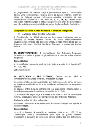 CURSO ON-LINE - D. CONSTITUCIONAL NAS 5 FONTES
PROFESSOR: VÍTOR CRUZ
15
Prof. Vítor Cruz WWW.PONTODOSCONCURSOS.COM.BR
No julgamento de habeas corpus percebemos que a Constituição
deixou uma competência residual para os juízes federais. Além de
julgar os habeas corpus referentes àqueles processos da sua
competência criminal (CF, art. 109, IV, V, VI, IX, X), caberá ainda
aos juízes federais julgar o habeas corpus contra atos de autoridades
que não estejam sob a jurisdição de outro órgão do Poder Judiciário.
Competências dos Juízes Federais – direitos indigenas.
XI - a disputa sobre direitos indígenas.
A Constituição de 1988 deixou os interesses indigenas sob os
cuidados da esfera federal, assim, as terras tradicionalmente
ocupadas pelos índios são bens da União, e nada mais lógico que as
disputas sob seus direitos também ficassem a cargo da justiça
federal.
23. (ESAF/MPU/2004) É competência dos Tribunais Regionais
Federais processar e julgar originariamente a disputa sobre direitos
indígenas.
Comentários:
A competência originária será do juiz federal e não do tribunal (CF,
art. 109, XI).
Gabarito: Errado.
24. (FCC/AJAA - TRF 1ª/2011) Dentre outras, NÃO é
competência dos juízes federais, processar e julgar
a) contravenções penais praticadas em detrimento de bens, serviços
ou interesse da União ou de suas entidades autárquicas ou empresas
públicas.
b) causas entre Estado estrangeiro ou organismo internacional e
Município ou pessoa domiciliada ou residente no País.
c) mandado de segurança e habeas data contra ato de autoridade
federal, excetuados casos de competência dos tribunais federais.
d) disputa sobre direitos indígenas.
e) causas referentes à nacionalidade, inclusive a respectiva opção, e
à naturalização.
Comentários:
Letra A – Errado. A questão é maldosa, pois o art. 109 IV da
Constituição atribui competência para que os juízes federais
processem e julguem as infrações penais praticadas em detrimento
 