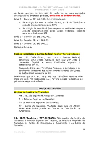 CURSO ON-LINE - D. CONSTITUCIONAL NAS 5 FONTES
PROFESSOR: VÍTOR CRUZ
16
Prof. Vítor Cruz WWW.PONTODOSCONCURSOS.COM.BR
de bens, serviços ou interesse da União ou de suas entidades
autárquicas ou empresas públicas, excluídas as contravenções.
Letra B – Correto. CF, art. 109, II. Lembrando que:
• Se o litígio for com a União, Estado, o DF ou Território –
Julgado originariamente pelo STF;
• Se o litígio for com Municípios ou pessoas residentes no país -
Julgado originariamente pelos Juízes Federais, cabendo
recurso ordinário ao STJ.
Letra C – Correto. CF, art. 109, VIII.
Letra D - Correto. CF, art. 109, XI.
Letra E – Correto. CF, art. 109, X.
Gabarito: Letra A.
Seções judiciárias e justiça federal nos territórios federais
Art. 110. Cada Estado, bem como o Distrito Federal,
constituirá uma seção judiciária que terá por sede a
respectiva Capital, e varas localizadas segundo o
estabelecido em lei.
Parágrafo único. Nos Territórios Federais, a jurisdição e as
atribuições cometidas aos juízes federais caberão aos juízes
da justiça local, na forma da lei.
Lembrando que (CF, art. 33 § 3º), nos Territórios Federais com
mais de cem mil habitantes (...) haverá órgãos judiciários de
primeira e segunda instância.
Justiça do Trabalho:
Órgãos da Justiça do Trabalho:
Art. 111. São órgãos da Justiça do Trabalho:
I - o Tribunal Superior do Trabalho;
II - os Tribunais Regionais do Trabalho;
III - Juizes do Trabalho. (Redação dada pela EC 24/99.
Antes este inciso previa as "Juntas de Conciliação de
Julgamento)
25. (FCC/Analista - TRT-AL/2008) São órgãos da Justiça do
Trabalho: o Tribunal Superior do Trabalho, os Tribunais Regionais do
Trabalho, as Juntas de Conciliação e Julgamento e os Juízes do
Trabalho.
 