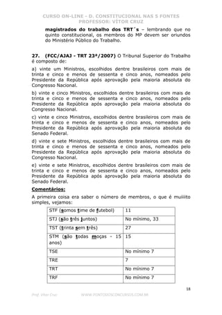 CURSO ON-LINE - D. CONSTITUCIONAL NAS 5 FONTES
PROFESSOR: VÍTOR CRUZ
18
Prof. Vítor Cruz WWW.PONTODOSCONCURSOS.COM.BR
magistrados do trabalho dos TRT´s – lembrando que no
quinto constitucional, os membros do MP devem ser oriundos
do Ministério Público do Trabalho.
27. (FCC/AJAJ - TRT 23ª/2007) O Tribunal Superior do Trabalho
é composto de:
a) vinte um Ministros, escolhidos dentre brasileiros com mais de
trinta e cinco e menos de sessenta e cinco anos, nomeados pelo
Presidente da República após aprovação pela maioria absoluta do
Congresso Nacional.
b) vinte e cinco Ministros, escolhidos dentre brasileiros com mais de
trinta e cinco e menos de sessenta e cinco anos, nomeados pelo
Presidente da República após aprovação pela maioria absoluta do
Congresso Nacional.
c) vinte e cinco Ministros, escolhidos dentre brasileiros com mais de
trinta e cinco e menos de sessenta e cinco anos, nomeados pelo
Presidente da República após aprovação pela maioria absoluta do
Senado Federal.
d) vinte e sete Ministros, escolhidos dentre brasileiros com mais de
trinta e cinco e menos de sessenta e cinco anos, nomeados pelo
Presidente da República após aprovação pela maioria absoluta do
Congresso Nacional.
e) vinte e sete Ministros, escolhidos dentre brasileiros com mais de
trinta e cinco e menos de sessenta e cinco anos, nomeados pelo
Presidente da República após aprovação pela maioria absoluta do
Senado Federal.
Comentários:
A primeira coisa era saber o número de membros, o que é muiiiito
simples, vejamos:
STF (somos time de futebol) 11
STJ (são três juntos) No mínimo, 33
TST (trinta sem três) 27
STM (são todas moças - 15
anos)
15
TSE No mínimo 7
TRE 7
TRT No mínimo 7
TRF No mínimo 7
 