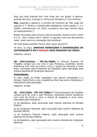 CURSO ON-LINE - D. CONSTITUCIONAL NAS 5 FONTES
PROFESSOR: VÍTOR CRUZ
19
Prof. Vítor Cruz WWW.PONTODOSCONCURSOS.COM.BR
Veja que todo tribunal tem uma frase pra nos ajudar a decorar,
quando não tiver, é porque o número de membros é 7 (no mínimo).
Obs. Segundo a doutrina, o número de membros do TRE, pode ser
superior a 7. Porém, a Constituição estabeleceu como apenas 7, e o
CESPE, recentemente, em 2010, considerou que este número deva
ser taxativamente 7.
Depois de passar pela primeira fase da questão, ficamos entre a letra
D e E... Que moleza hein?! Olhem a segunda coisa que deveríamos
saber: quem aprova a nomeação dos membros!
Só rindo dessa questão! Preciso dizer quem aprova???
Tá bom, eu digo: APROVAR NOMEAÇÕES E EXONERAÇÕES DE
AUTORIDADES É SÓ O SENADO! MAIS NINGUÉM FAZ ISSO!!!
Gabarito: Letra E.
28. (FCC/Analista - TRT-AL/2008) O Tribunal Superior do
Trabalho compor-se-á de vinte e sete Ministros, escolhidos dentre
brasileiros com mais de trinta e cinco e menos de sessenta e cinco
anos, nomeados pelo Presidente da República após aprovação pela
maioria absoluta do Congresso Nacional.
Comentários:
O único órgão do Poder Legislativo que aprova nomeações é o
Senado. Desta forma, erra a questão ao dizer que será o Congresso o
responsável pela aprovação.
Gabarito: Errado.
29. (FCC/AJAA - TRT 24ª/2006) O Tribunal Superior do Trabalho
compor-se-á de vinte e sete Ministros, escolhidos dentre brasileiros
com mais de trinta e cinco e menos de sessenta e cinco anos,
nomeados pelo Presidente:
a) da República, após aprovação pela maioria absoluta do Senado
Federal.
b) do Congresso Nacional, após aprovação pela maioria absoluta do
Senado Federal.
c) do Supremo Tribunal Federal, após aprovação pela maioria
absoluta do Senado Federal.
d) da República, após aprovação pela maioria absoluta do Congresso
Nacional.
 