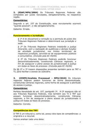 CURSO ON-LINE - D. CONSTITUCIONAL NAS 5 FONTES
PROFESSOR: VÍTOR CRUZ
2
Prof. Vítor Cruz WWW.PONTODOSCONCURSOS.COM.BR
2. (ESAF/MPU/2004) Os Tribunais Regionais Federais são
compostos por juízes recrutados, obrigatoriamente, na respectiva
região.
Comentários:
Segundo o art. 107 da Constituição, esse recrutamento ocorrerá
"quando possível", e não obrigatoriamente.
Gabarito: Errado.
Funcionamento e Jurisdição:
§ 1º A lei disciplinará a remoção ou a permuta de juízes dos
Tribunais Regionais Federais e determinará sua jurisdição e
sede.
§ 2º Os Tribunais Regionais Federais instalarão a justiça
itinerante, com a realização de audiências e demais funções
da atividade jurisdicional, nos limites territoriais da
respectiva jurisdição, servindo-se de equipamentos públicos
e comunitários. (Incluído pela EC 45/04)
§ 3º Os Tribunais Regionais Federais poderão funcionar
descentralizadamente, constituindo Câmaras regionais, a
fim de assegurar o pleno acesso do jurisdicionado à justiça
em todas as fases do processo. (Incluída pela EC 45/04)
Os §§ 2º e 3º trazem disposições presentes também para os TRT e
TJ, para facilitar o acesso ao Judiciário.
3. (CESPE/Analista Processual - MPU/2010) Os tribunais
regionais federais podem funcionar de forma descentralizada,
constituindo Câmaras regionais, como forma de assegurar a plenitude
do acesso à justiça.
Comentários:
Perfeita literalidade do art. 107, parágrafo 3º. A CF assegura não só
aos Tribunais Regionais Federais, mas também aos TJ e TRT que
possam funcionar descentralizadamente, constituindo Câmaras
regionais, a fim de assegurar o pleno acesso do jurisdicionado à
justiça em todas as fases do processo.
Gabarito: Correto.
Competências dos TRF:
O TRF é um tribunal e, como tal, possui dois tipos de competências: a
originária e a recursal.
Vamos analisar cada uma delas:
 