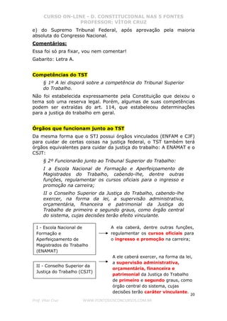CURSO ON-LINE - D. CONSTITUCIONAL NAS 5 FONTES
PROFESSOR: VÍTOR CRUZ
20
Prof. Vítor Cruz WWW.PONTODOSCONCURSOS.COM.BR
e) do Supremo Tribunal Federal, após aprovação pela maioria
absoluta do Congresso Nacional.
Comentários:
Essa foi só pra fixar, vou nem comentar!
Gabarito: Letra A.
Competências do TST
§ 1º A lei disporá sobre a competência do Tribunal Superior
do Trabalho.
Não foi estabelecida expressamente pela Constituição que deixou o
tema sob uma reserva legal. Porém, algumas de suas competências
podem ser extraídas do art. 114, que estabeleceu determinações
para a justiça do trabalho em geral.
Órgãos que funcionam junto ao TST
Da mesma forma que o STJ possui órgãos vinculados (ENFAM e CJF)
para cuidar de certas coisas na justiça federal, o TST também terá
órgãos equivalentes para cuidar da justiça do trabalho: A ENAMAT e o
CSJT:
§ 2º Funcionarão junto ao Tribunal Superior do Trabalho:
I a Escola Nacional de Formação e Aperfeiçoamento de
Magistrados do Trabalho, cabendo-lhe, dentre outras
funções, regulamentar os cursos oficiais para o ingresso e
promoção na carreira;
II o Conselho Superior da Justiça do Trabalho, cabendo-lhe
exercer, na forma da lei, a supervisão administrativa,
orçamentária, financeira e patrimonial da Justiça do
Trabalho de primeiro e segundo graus, como órgão central
do sistema, cujas decisões terão efeito vinculante.
I - Escola Nacional de
Formação e
Aperfeiçoamento de
Magistrados do Trabalho
(ENAMAT)
A ela caberá, dentre outras funções,
regulamentar os cursos oficiais para
o ingresso e promoção na carreira;
II - Conselho Superior da
Justiça do Trabalho (CSJT)
A ele caberá exercer, na forma da lei,
a supervisão administrativa,
orçamentária, financeira e
patrimonial da Justiça do Trabalho
de primeiro e segundo graus, como
órgão central do sistema, cujas
decisões terão caráter vinculante.
 