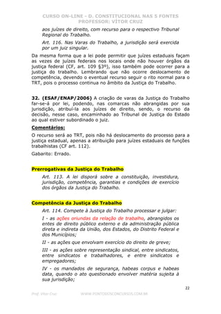 CURSO ON-LINE - D. CONSTITUCIONAL NAS 5 FONTES
PROFESSOR: VÍTOR CRUZ
22
Prof. Vítor Cruz WWW.PONTODOSCONCURSOS.COM.BR
aos juízes de direito, com recurso para o respectivo Tribunal
Regional do Trabalho.
Art. 116. Nas Varas do Trabalho, a jurisdição será exercida
por um juiz singular.
Da mesma forma que a lei pode permitir que juízes estaduais façam
as vezes de juízes federais nos locais onde não houver órgãos da
justiça federal (CF, art. 109 §3º), isso também pode ocorrer para a
justiça do trabalho. Lembrando que não ocorre deslocamento de
competência, devendo o eventual recurso seguir o rito normal para o
TRT, pois o processo continua no âmbito da Justiça do Trabalho.
32. (ESAF/ENAP/2006) A criação de varas da Justiça do Trabalho
far-se-á por lei, podendo, nas comarcas não abrangidas por sua
jurisdição, atribuí-la aos juízes de direito, sendo, o recurso da
decisão, nesse caso, encaminhado ao Tribunal de Justiça do Estado
ao qual estiver subordinado o juiz.
Comentários:
O recurso será ao TRT, pois não há deslocamento do processo para a
justiça estadual, apenas a atribuição para juízes estaduais de funções
trabalhistas (CF art. 112).
Gabarito: Errado.
Prerrogativas da Justiça do Trabalho
Art. 113. A lei disporá sobre a constituição, investidura,
jurisdição, competência, garantias e condições de exercício
dos órgãos da Justiça do Trabalho.
Competência da Justiça do Trabalho
Art. 114. Compete à Justiça do Trabalho processar e julgar:
I - as ações oriundas da relação de trabalho, abrangidos os
entes de direito público externo e da administração pública
direta e indireta da União, dos Estados, do Distrito Federal e
dos Municípios;
II - as ações que envolvam exercício do direito de greve;
III - as ações sobre representação sindical, entre sindicatos,
entre sindicatos e trabalhadores, e entre sindicatos e
empregadores;
IV - os mandados de segurança, habeas corpus e habeas
data, quando o ato questionado envolver matéria sujeita à
sua jurisdição;
 