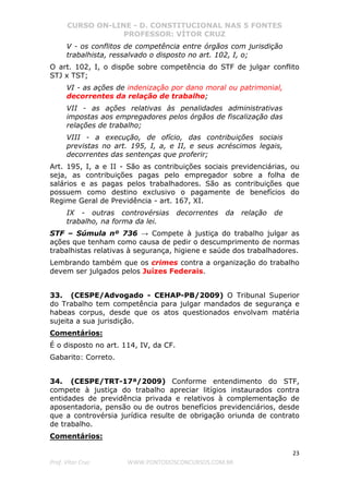 CURSO ON-LINE - D. CONSTITUCIONAL NAS 5 FONTES
PROFESSOR: VÍTOR CRUZ
23
Prof. Vítor Cruz WWW.PONTODOSCONCURSOS.COM.BR
V - os conflitos de competência entre órgãos com jurisdição
trabalhista, ressalvado o disposto no art. 102, I, o;
O art. 102, I, o dispõe sobre competência do STF de julgar conflito
STJ x TST;
VI - as ações de indenização por dano moral ou patrimonial,
decorrentes da relação de trabalho;
VII - as ações relativas às penalidades administrativas
impostas aos empregadores pelos órgãos de fiscalização das
relações de trabalho;
VIII - a execução, de ofício, das contribuições sociais
previstas no art. 195, I, a, e II, e seus acréscimos legais,
decorrentes das sentenças que proferir;
Art. 195, I, a e II - São as contribuições sociais previdenciárias, ou
seja, as contribuições pagas pelo empregador sobre a folha de
salários e as pagas pelos trabalhadores. São as contribuições que
possuem como destino exclusivo o pagamente de benefícios do
Regime Geral de Previdência - art. 167, XI.
IX - outras controvérsias decorrentes da relação de
trabalho, na forma da lei.
STF – Súmula nº 736 → Compete à justiça do trabalho julgar as
ações que tenham como causa de pedir o descumprimento de normas
trabalhistas relativas à segurança, higiene e saúde dos trabalhadores.
Lembrando também que os crimes contra a organização do trabalho
devem ser julgados pelos Juízes Federais.
33. (CESPE/Advogado - CEHAP-PB/2009) O Tribunal Superior
do Trabalho tem competência para julgar mandados de segurança e
habeas corpus, desde que os atos questionados envolvam matéria
sujeita a sua jurisdição.
Comentários:
É o disposto no art. 114, IV, da CF.
Gabarito: Correto.
34. (CESPE/TRT-17ª/2009) Conforme entendimento do STF,
compete à justiça do trabalho apreciar litígios instaurados contra
entidades de previdência privada e relativos à complementação de
aposentadoria, pensão ou de outros benefícios previdenciários, desde
que a controvérsia jurídica resulte de obrigação oriunda de contrato
de trabalho.
Comentários:
 