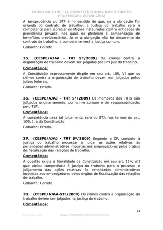 CURSO ON-LINE - D. CONSTITUCIONAL NAS 5 FONTES
PROFESSOR: VÍTOR CRUZ
24
Prof. Vítor Cruz WWW.PONTODOSCONCURSOS.COM.BR
A jurisprudência do STF é no sentido de que, se a obrigação for
oriunda do contrato de trabalho, a justiça do trabalho será a
competente para apreciar os litígios instaurados contra entidades de
previdência privada, nos quais se pleiteiam à compensação de
benefícios previdenciários. Já se a obrigação não for decorrente do
contrato de trabalho, a competente será a justiça comum.
Gabarito: Correto.
35. (CESPE/AJAA - TRT 5ª/2009) Os crimes contra a
organização do trabalho devem ser julgados por um juiz do trabalho.
Comentários:
A Constituição expressamente dispõe em seu art. 109, VI que os
crimes contra a organização do trabalho devam ser julgados pelos
juízes federais.
Gabarito: Errado.
36. (CESPE/AJAJ - TRT 5ª/2009) Os membros dos TRTs são
julgados originariamente, por crime comum e de responsabilidade,
pelo TST.
Comentários:
A competência para tal julgamento será do STJ, nos termos do art.
105, I, a da Constituição.
Gabarito: Errado.
37. (CESPE/AJAJ - TRT 5ª/2009) Segundo a CF, compete à
justiça do trabalho processar e julgar as ações relativas às
penalidades administrativas impostas aos empregadores pelos órgãos
de fiscalização das relações de trabalho.
Comentários:
A questão exigia a literalidade da Constituição em seu art. 114, VII
que atribui competência à justiça do trabalho para o processo e
julgamento das ações relativas às penalidades administrativas
impostas aos empregadores pelos órgãos de fiscalização das relações
de trabalho.
Gabarito: Correto.
38. (CESPE/AJAA-STF/2008) Os crimes contra a organização do
trabalho devem ser julgados na justiça do trabalho.
Comentários:
 