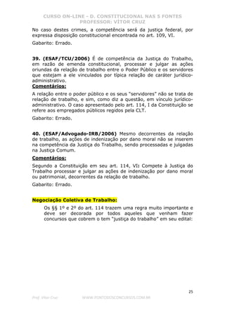 CURSO ON-LINE - D. CONSTITUCIONAL NAS 5 FONTES
PROFESSOR: VÍTOR CRUZ
25
Prof. Vítor Cruz WWW.PONTODOSCONCURSOS.COM.BR
No caso destes crimes, a competência será da justiça federal, por
expressa disposição constitucional encontrada no art. 109, VI.
Gabarito: Errado.
39. (ESAF/TCU/2006) É de competência da Justiça do Trabalho,
em razão de emenda constitucional, processar e julgar as ações
oriundas da relação de trabalho entre o Poder Público e os servidores
que estejam a ele vinculados por típica relação de caráter jurídico-
administrativo.
Comentários:
A relação entre o poder público e os seus “servidores” não se trata de
relação de trabalho, e sim, como diz a questão, em vínculo jurídico-
administrativo. O caso apresentado pelo art. 114, I da Constituição se
refere aos empregados públicos regidos pela CLT.
Gabarito: Errado.
40. (ESAF/Advogado-IRB/2006) Mesmo decorrentes da relação
de trabalho, as ações de indenização por dano moral não se inserem
na competência da Justiça do Trabalho, sendo processadas e julgadas
na Justiça Comum.
Comentários:
Segundo a Constituição em seu art. 114, VI: Compete à Justiça do
Trabalho processar e julgar as ações de indenização por dano moral
ou patrimonial, decorrentes da relação de trabalho.
Gabarito: Errado.
Negociação Coletiva de Trabalho:
Os §§ 1º e 2º do art. 114 trazem uma regra muito importante e
deve ser decorada por todos aqueles que venham fazer
concursos que cobrem o tem “justiça do trabalho” em seu edital:
 