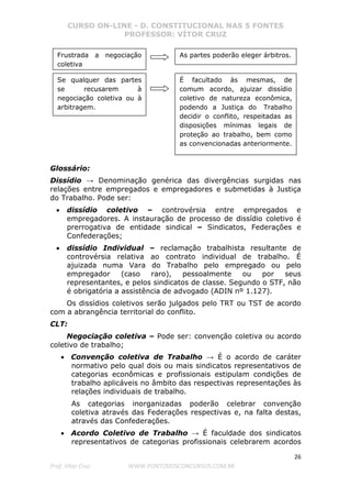CURSO ON-LINE - D. CONSTITUCIONAL NAS 5 FONTES
PROFESSOR: VÍTOR CRUZ
26
Prof. Vítor Cruz WWW.PONTODOSCONCURSOS.COM.BR
Glossário:
Dissídio → Denominação genérica das divergências surgidas nas
relações entre empregados e empregadores e submetidas à Justiça
do Trabalho. Pode ser:
• dissídio coletivo – controvérsia entre empregados e
empregadores. A instauração de processo de dissídio coletivo é
prerrogativa de entidade sindical – Sindicatos, Federações e
Confederações;
• dissídio Individual – reclamação trabalhista resultante de
controvérsia relativa ao contrato individual de trabalho. É
ajuizada numa Vara do Trabalho pelo empregado ou pelo
empregador (caso raro), pessoalmente ou por seus
representantes, e pelos sindicatos de classe. Segundo o STF, não
é obrigatória a assistência de advogado (ADIN nº 1.127).
Os dissídios coletivos serão julgados pelo TRT ou TST de acordo
com a abrangência territorial do conflito.
CLT:
Negociação coletiva – Pode ser: convenção coletiva ou acordo
coletivo de trabalho;
• Convenção coletiva de Trabalho → É o acordo de caráter
normativo pelo qual dois ou mais sindicatos representativos de
categorias econômicas e profissionais estipulam condições de
trabalho aplicáveis no âmbito das respectivas representações às
relações individuais de trabalho.
As categorias inorganizadas poderão celebrar convenção
coletiva através das Federações respectivas e, na falta destas,
através das Confederações.
• Acordo Coletivo de Trabalho → É faculdade dos sindicatos
representativos de categorias profissionais celebrarem acordos
Frustrada a negociação
coletiva
As partes poderão eleger árbitros.
Se qualquer das partes
se recusarem à
negociação coletiva ou à
arbitragem.
É facultado às mesmas, de
comum acordo, ajuizar dissídio
coletivo de natureza econômica,
podendo a Justiça do Trabalho
decidir o conflito, respeitadas as
disposições mínimas legais de
proteção ao trabalho, bem como
as convencionadas anteriormente.
 