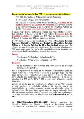 CURSO ON-LINE - D. CONSTITUCIONAL NAS 5 FONTES
PROFESSOR: VÍTOR CRUZ
3
Prof. Vítor Cruz WWW.PONTODOSCONCURSOS.COM.BR
Competência originária dos TRF – Julgamento de autoridades:
Art. 108. Compete aos Tribunais Regionais Federais:
I - processar e julgar, originariamente:
a) os juízes federais da área de sua jurisdição, incluídos os da
Justiça Militar e da Justiça do Trabalho, nos crimes comuns
e de responsabilidade, e os membros do Ministério Público da
União, ressalvada a competência da Justiça Eleitoral;
É aquela regra básica, cada juiz é julgado pela “autoridade superior”:
Juiz estadual Julgado pelo TJ / Juiz Federal (inclusive juiz do
trabalho e militar) Julgado pelo TRF / Juiz ou Desembargador de
Tribunal Julgado pelo STJ... e assim por diante.
O TRF também julga os membros do MPU (Ministério Público
Federal, Ministério Público do Trabalho, Ministério Público
Militar e Ministério Público do DF e Territórios), desde que não
oficiem perante tribunais, pois neste caso, deverão ser julgados pelo
STJ que é autoridade “acima” e não autoridade do trato diário dessas
autoridades. Então, coligindo as disposições, temos:
Regra:
• Membros do MP Estadual - Julgados pelo TJ.
• Membros do MP da União - Julgados pelo TRF.
Exceção:
• Se os membros do MP da União oficiarem perante os tribunais
serão julgados pelo STJ.
Não é simples??? O membro do MP trabalha diariamente junto ao
Poder Judiciário, é uma “função essencial à justiça”, logo, ele não
pode ser julgado por aqueles juízes que estão com ele no “dia-dia”,
será julgado pela autoridade imediatamente superior – O TJ se for
estadual / o TRF se for MPU / STJ se estiverem oficiando perante
tribunais.
Lembre-se ainda que se ressalvam do julgamento do TRF aqueles
crimes sujeitos à jurisdição eleitoral (é aquela regra da
especificidade, a justiça especial acaba prevalecendo sobre a
comum). Isso não quer dizer “ressalvados os juízes eleitorais” (que
são na verdade juízes de direito “comuns” que estão exercendo cargo
na justiça eleitoral), estamos falando aqui dos “crimes eleitorais” e
etc.
4. (CESPE/Analista-SERPRO/2008) Paulo, membro do
Ministério Público do Distrito Federal e Territórios, propôs
procedimento investigatório contra Francisco, visando apurar
 