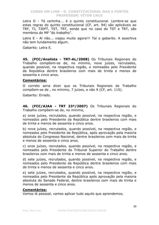 CURSO ON-LINE - D. CONSTITUCIONAL NAS 5 FONTES
PROFESSOR: VÍTOR CRUZ
30
Prof. Vítor Cruz WWW.PONTODOSCONCURSOS.COM.BR
Letra D - Tá certinha... é o quinto constitucional. Lembre-se que
estas regras do quinto constitucional (CF, art. 94) são aplicáveis ao
TRF, TJ, TJDFT, TST, TRT, sendo que no caso do TST e TRT, são
membros do MP "do trabalho".
Letra E - Aí não... viajou muito agora!!! Taí o gabarito. A assertiva
não tem fundamento algum.
Gabarito: Letra E.
45. (FCC/Analista - TRT-AL/2008) Os Tribunais Regionais do
Trabalho compõem-se de, no mínimo, nove juízes, recrutados,
quando possível, na respectiva região, e nomeados pelo Presidente
da República dentre brasileiros com mais de trinta e menos de
sessenta e cinco anos.
Comentários:
O correto seria dizer que os Tribunais Regionais do Trabalho
compõem-se de , no mínimo, 7 juízes, e não 9 (CF, art. 115).
Gabarito: Errado.
46. (FCC/AJAA - TRT 23ª/2007) Os Tribunais Regionais do
Trabalho compõem-se de, no mínimo,
a) onze juízes, recrutados, quando possível, na respectiva região, e
nomeados pelo Presidente da República dentre brasileiros com mais
de trinta e menos de sessenta e cinco anos.
b) nove juízes, recrutados, quando possível, na respectiva região, e
nomeados pelo Presidente da República, após aprovação pela maioria
absoluta do Congresso Nacional, dentre brasileiros com mais de trinta
e menos de sessenta e cinco anos.
c) onze juízes, recrutados, quando possível, na respectiva região, e
nomeados pelo Presidente do Tribunal Superior do Trabalho dentre
brasileiros com mais de trinta e menos de sessenta e cinco anos.
d) sete juízes, recrutados, quando possível, na respectiva região, e
nomeados pelo Presidente da República dentre brasileiros com mais
de trinta e menos de sessenta e cinco anos.
e) sete juízes, recrutados, quando possível, na respectiva região, e
nomeados pelo Presidente da República após aprovação pela maioria
absoluta do Senado Federal, dentre brasileiros com mais de trinta e
menos de sessenta e cinco anos.
Comentários:
Vamos lá pessoal, vamos aplicar tudo aquilo que aprendemos.
 