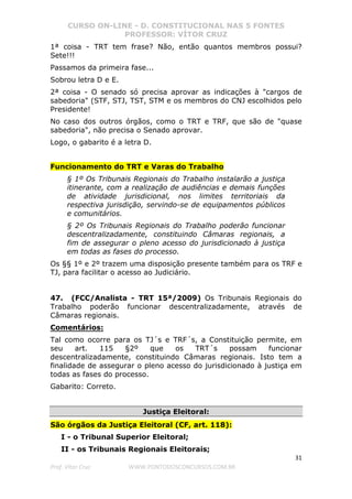 CURSO ON-LINE - D. CONSTITUCIONAL NAS 5 FONTES
PROFESSOR: VÍTOR CRUZ
31
Prof. Vítor Cruz WWW.PONTODOSCONCURSOS.COM.BR
1ª coisa - TRT tem frase? Não, então quantos membros possui?
Sete!!!
Passamos da primeira fase...
Sobrou letra D e E.
2ª coisa - O senado só precisa aprovar as indicações à "cargos de
sabedoria" (STF, STJ, TST, STM e os membros do CNJ escolhidos pelo
Presidente!
No caso dos outros órgãos, como o TRT e TRF, que são de "quase
sabedoria", não precisa o Senado aprovar.
Logo, o gabarito é a letra D.
Funcionamento do TRT e Varas do Trabalho
§ 1º Os Tribunais Regionais do Trabalho instalarão a justiça
itinerante, com a realização de audiências e demais funções
de atividade jurisdicional, nos limites territoriais da
respectiva jurisdição, servindo-se de equipamentos públicos
e comunitários.
§ 2º Os Tribunais Regionais do Trabalho poderão funcionar
descentralizadamente, constituindo Câmaras regionais, a
fim de assegurar o pleno acesso do jurisdicionado à justiça
em todas as fases do processo.
Os §§ 1º e 2º trazem uma disposição presente também para os TRF e
TJ, para facilitar o acesso ao Judiciário.
47. (FCC/Analista - TRT 15ª/2009) Os Tribunais Regionais do
Trabalho poderão funcionar descentralizadamente, através de
Câmaras regionais.
Comentários:
Tal como ocorre para os TJ´s e TRF´s, a Constituição permite, em
seu art. 115 §2º que os TRT´s possam funcionar
descentralizadamente, constituindo Câmaras regionais. Isto tem a
finalidade de assegurar o pleno acesso do jurisdicionado à justiça em
todas as fases do processo.
Gabarito: Correto.
Justiça Eleitoral:
São órgãos da Justiça Eleitoral (CF, art. 118):
I - o Tribunal Superior Eleitoral;
II - os Tribunais Regionais Eleitorais;
 