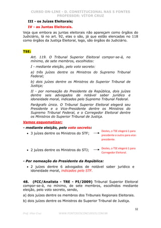 CURSO ON-LINE - D. CONSTITUCIONAL NAS 5 FONTES
PROFESSOR: VÍTOR CRUZ
32
Prof. Vítor Cruz WWW.PONTODOSCONCURSOS.COM.BR
III - os Juízes Eleitorais;
IV - as Juntas Eleitorais.
Veja que embora as juntas eleitorais não apareçam como órgãos do
Judiciário, lá no art. 92, elas o são, já que estão elencadas no 118
como órgãos da Justiça Eleitoral, logo, são órgãos do Judiciário.
TSE:
Art. 119. O Tribunal Superior Eleitoral compor-se-á, no
mínimo, de sete membros, escolhidos:
I - mediante eleição, pelo voto secreto:
a) três juízes dentre os Ministros do Supremo Tribunal
Federal;
b) dois juízes dentre os Ministros do Superior Tribunal de
Justiça;
II - por nomeação do Presidente da República, dois juízes
dentre seis advogados de notável saber jurídico e
idoneidade moral, indicados pelo Supremo Tribunal Federal.
Parágrafo único. O Tribunal Superior Eleitoral elegerá seu
Presidente e o Vice-Presidente dentre os Ministros do
Supremo Tribunal Federal, e o Corregedor Eleitoral dentre
os Ministros do Superior Tribunal de Justiça.
Vamos esquematizar:
- mediante eleição, pelo voto secreto:
• 3 juízes dentre os Ministros do STF;
• 2 juízes dentre os Ministros do STJ;
- Por nomeação do Presidente da República:
• 2 juízes dentre 6 advogados de notável saber jurídico e
idoneidade moral, indicados pelo STF.
48. (FCC/Analista - TRE - PI/2009) Tribunal Superior Eleitoral
compor-se-á, no mínimo, de sete membros, escolhidos mediante
eleição, pelo voto secreto, sendo,
a) dois juízes dentre os membros dos Tribunais Regionais Eleitorais.
b) dois juízes dentre os Ministros do Superior Tribunal de Justiça.
Destes, o TSE elegerá 1 para
presidente e outro para vice-
presidente.
Destes, o TSE elegerá 1 para
Corregedor Eleitoral.
 