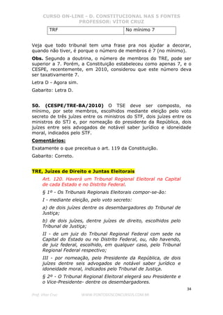 CURSO ON-LINE - D. CONSTITUCIONAL NAS 5 FONTES
PROFESSOR: VÍTOR CRUZ
34
Prof. Vítor Cruz WWW.PONTODOSCONCURSOS.COM.BR
TRF No mínimo 7
Veja que todo tribunal tem uma frase pra nos ajudar a decorar,
quando não tiver, é porque o número de membros é 7 (no mínimo).
Obs. Segundo a doutrina, o número de membros do TRE, pode ser
superior a 7. Porém, a Constituição estabeleceu como apenas 7, e o
CESPE, recentemente, em 2010, considerou que este número deva
ser taxativamente 7.
Letra D - Agora sim.
Gabarito: Letra D.
50. (CESPE/TRE-BA/2010) O TSE deve ser composto, no
mínimo, por sete membros, escolhidos mediante eleição pelo voto
secreto de três juízes entre os ministros do STF, dois juízes entre os
ministros do STJ e, por nomeação do presidente da República, dois
juízes entre seis advogados de notável saber jurídico e idoneidade
moral, indicados pelo STF.
Comentários:
Exatamente o que preceitua o art. 119 da Constituição.
Gabarito: Correto.
TRE, Juízes de Direito e Juntas Eleitorais
Art. 120. Haverá um Tribunal Regional Eleitoral na Capital
de cada Estado e no Distrito Federal.
§ 1º - Os Tribunais Regionais Eleitorais compor-se-ão:
I - mediante eleição, pelo voto secreto:
a) de dois juízes dentre os desembargadores do Tribunal de
Justiça;
b) de dois juízes, dentre juízes de direito, escolhidos pelo
Tribunal de Justiça;
II - de um juiz do Tribunal Regional Federal com sede na
Capital do Estado ou no Distrito Federal, ou, não havendo,
de juiz federal, escolhido, em qualquer caso, pelo Tribunal
Regional Federal respectivo;
III - por nomeação, pelo Presidente da República, de dois
juízes dentre seis advogados de notável saber jurídico e
idoneidade moral, indicados pelo Tribunal de Justiça.
§ 2º - O Tribunal Regional Eleitoral elegerá seu Presidente e
o Vice-Presidente- dentre os desembargadores.
 