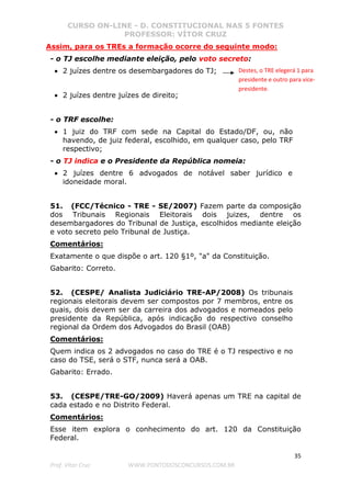 CURSO ON-LINE - D. CONSTITUCIONAL NAS 5 FONTES
PROFESSOR: VÍTOR CRUZ
35
Prof. Vítor Cruz WWW.PONTODOSCONCURSOS.COM.BR
Assim, para os TREs a formação ocorre do seguinte modo:
- o TJ escolhe mediante eleição, pelo voto secreto:
• 2 juízes dentre os desembargadores do TJ;
• 2 juízes dentre juízes de direito;
- o TRF escolhe:
• 1 juiz do TRF com sede na Capital do Estado/DF, ou, não
havendo, de juiz federal, escolhido, em qualquer caso, pelo TRF
respectivo;
- o TJ indica e o Presidente da República nomeia:
• 2 juízes dentre 6 advogados de notável saber jurídico e
idoneidade moral.
51. (FCC/Técnico - TRE - SE/2007) Fazem parte da composição
dos Tribunais Regionais Eleitorais dois juizes, dentre os
desembargadores do Tribunal de Justiça, escolhidos mediante eleição
e voto secreto pelo Tribunal de Justiça.
Comentários:
Exatamente o que dispõe o art. 120 §1º, "a" da Constituição.
Gabarito: Correto.
52. (CESPE/ Analista Judiciário TRE-AP/2008) Os tribunais
regionais eleitorais devem ser compostos por 7 membros, entre os
quais, dois devem ser da carreira dos advogados e nomeados pelo
presidente da República, após indicação do respectivo conselho
regional da Ordem dos Advogados do Brasil (OAB)
Comentários:
Quem indica os 2 advogados no caso do TRE é o TJ respectivo e no
caso do TSE, será o STF, nunca será a OAB.
Gabarito: Errado.
53. (CESPE/TRE-GO/2009) Haverá apenas um TRE na capital de
cada estado e no Distrito Federal.
Comentários:
Esse item explora o conhecimento do art. 120 da Constituição
Federal.
Destes, o TRE elegerá 1 para
presidente e outro para vice-
presidente.
 