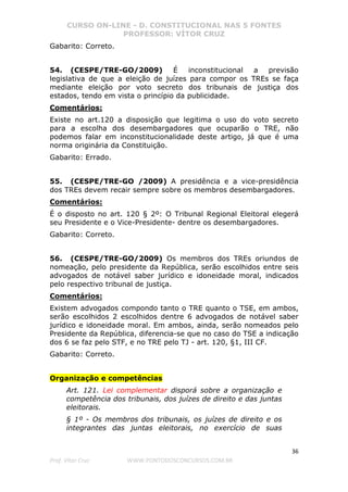 CURSO ON-LINE - D. CONSTITUCIONAL NAS 5 FONTES
PROFESSOR: VÍTOR CRUZ
36
Prof. Vítor Cruz WWW.PONTODOSCONCURSOS.COM.BR
Gabarito: Correto.
54. (CESPE/TRE-GO/2009) É inconstitucional a previsão
legislativa de que a eleição de juízes para compor os TREs se faça
mediante eleição por voto secreto dos tribunais de justiça dos
estados, tendo em vista o princípio da publicidade.
Comentários:
Existe no art.120 a disposição que legitima o uso do voto secreto
para a escolha dos desembargadores que ocuparão o TRE, não
podemos falar em inconstitucionalidade deste artigo, já que é uma
norma originária da Constituição.
Gabarito: Errado.
55. (CESPE/TRE-GO /2009) A presidência e a vice-presidência
dos TREs devem recair sempre sobre os membros desembargadores.
Comentários:
É o disposto no art. 120 § 2º: O Tribunal Regional Eleitoral elegerá
seu Presidente e o Vice-Presidente- dentre os desembargadores.
Gabarito: Correto.
56. (CESPE/TRE-GO/2009) Os membros dos TREs oriundos de
nomeação, pelo presidente da República, serão escolhidos entre seis
advogados de notável saber jurídico e idoneidade moral, indicados
pelo respectivo tribunal de justiça.
Comentários:
Existem advogados compondo tanto o TRE quanto o TSE, em ambos,
serão escolhidos 2 escolhidos dentre 6 advogados de notável saber
jurídico e idoneidade moral. Em ambos, ainda, serão nomeados pelo
Presidente da República, diferencia-se que no caso do TSE a indicação
dos 6 se faz pelo STF, e no TRE pelo TJ - art. 120, §1, III CF.
Gabarito: Correto.
Organização e competências
Art. 121. Lei complementar disporá sobre a organização e
competência dos tribunais, dos juízes de direito e das juntas
eleitorais.
§ 1º - Os membros dos tribunais, os juízes de direito e os
integrantes das juntas eleitorais, no exercício de suas
 