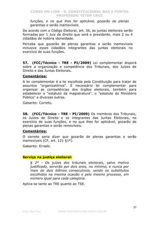 CURSO ON-LINE - D. CONSTITUCIONAL NAS 5 FONTES
PROFESSOR: VÍTOR CRUZ
37
Prof. Vítor Cruz WWW.PONTODOSCONCURSOS.COM.BR
funções, e no que lhes for aplicável, gozarão de plenas
garantias e serão inamovíveis.
De acordo com o Código Eleitoral, art. 36, as juntas eleitorais serão
formadas por 1 Juiz de direito que será o presidente, mais 2 ou 4
cidadãos de notória idoneidade.
Perceba que gozarão de plenas garantias e serão inamovíveis
inclusive esses cidadãos integrantes das juntas eleitorais no
exercício de suas funções.
57. (FCC/Técnico - TRE - PI/2009) Lei complementar disporá
sobre a organização e competência dos Tribunais, dos Juízes de
Direito e das Juntas Eleitorais.
Comentários:
A lei complementar é a lei escolhida pela Constituição para tratar de
assuntos "organizatórios". É necessário lei complementar para
organizar as competências dos órgãos eleitorais, também para
estabelecer o "estatuto da magistratura", o "estatuto do Ministério
Público" e diversas outras.
Gabarito: Correto.
58. (FCC/Técnico - TRE - PI/2009) Os membros dos Tribunais,
os Juízes de Direito e os integrantes das Juntas Eleitorais, no
exercício de suas funções, e no que lhes for aplicável, gozarão de
plenas garantias e serão removíveis.
Comentários:
O correto seria dizer que gozarão de plenas garantias e serão
inamovíveis (CF, art. 121 §1º).
Gabarito: Errado.
Serviço na justiça eleitoral:
§ 2º - Os juízes dos tribunais eleitorais, salvo motivo
justificado, servirão por dois anos, no mínimo, e nunca por
mais de dois biênios consecutivos, sendo os substitutos
escolhidos na mesma ocasião e pelo mesmo processo, em
número igual para cada categoria.
Aplica-se tanto ao TRE quanto ao TSE.
 