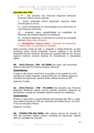 CURSO ON-LINE - D. CONSTITUCIONAL NAS 5 FONTES
PROFESSOR: VÍTOR CRUZ
39
Prof. Vítor Cruz WWW.PONTODOSCONCURSOS.COM.BR
Decisões dos TRE:
§ 4º - Das decisões dos Tribunais Regionais Eleitorais
somente caberá recurso quando:
I - forem proferidas contra disposição expressa desta
Constituição ou de lei;
II - ocorrer divergência na interpretação de lei entre dois ou
mais tribunais eleitorais;
III - versarem sobre inelegibilidade ou expedição de
diplomas nas eleições federais ou estaduais;
IV - anularem diplomas ou decretarem a perda de mandatos
eletivos federais ou estaduais;
V - denegarem "habeas-corpus", mandado de segurança,
"habeas-data" ou mandado de injunção.
Estes recursos serão ao TSE, e, segundo o Código Eleitoral, os dois
primeiros casos acima ensejarão recurso especial e os demais
ensejarão recurso ordinário. Perceba que quando falamos em recurso
especial estamos sempre falando de divergências a disposições
legais.
60. (FCC/Técnico - TRE - PI/2009) Em regra, são recorríveis
todas as decisões do Tribunal Superior Eleitoral.
Comentários:
A regra é não serem recorríveis, a exceção se faz quando for uma
decisão que esteja negando o seguimento de um habeas corpus ou
mandado de segurança, quando então caberá recurso ao STF.
Gabarito: Errado.
61. (FCC/Técnico - TRE - PI/2009) Das decisões dos Tribunais
Regionais Eleitorais caberá recurso quando anularem diplomas ou
decretarem a perda de mandatos eletivos federais ou estaduais.
Comentários:
Embora a regra seja a irrecorribilidade das decisões dos TRE´s, neste
caso caberá recurso ao TSE, por expressa permissão do art. 121 §4º,
IV da Constituição Federal.
Gabarito: Correto.
62. (CESPE/TRE-MA/2009) Não caberá recurso da decisão do
TRE que conceder habeas corpus, mandado de segurança, habeas
data ou mandado de injunção.
 