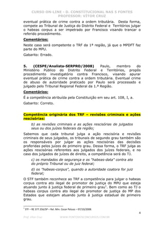 CURSO ON-LINE - D. CONSTITUCIONAL NAS 5 FONTES
PROFESSOR: VÍTOR CRUZ
4
Prof. Vítor Cruz WWW.PONTODOSCONCURSOS.COM.BR
eventual prática de crime contra a ordem tributária. Desta forma,
compete ao Tribunal de Justiça do Distrito Federal e Territórios julgar
o habeas corpus a ser impetrado por Francisco visando trancar o
referido procedimento.
Comentários:
Neste caso será competente o TRF da 1ª região, já que o MPDFT faz
parte do MPU.
Gabarito: Errado.
5. (CESPE/Analista-SERPRO/2008) Paulo, membro do
Ministério Público do Distrito Federal e Territórios, propôs
procedimento investigatório contra Francisco, visando apurar
eventual prática de crime contra a ordem tributária. Eventual crime
de abuso de autoridade praticado por Paulo será processado e
julgado pelo Tribunal Regional Federal da 1.ª Região.
Comentários:
É a competência atribuída pela Constituição em seu art. 108, I, a.
Gabarito: Correto.
Competência originária dos TRF – revisões criminais e ações
rescisórias:
b) as revisões criminais e as ações rescisórias de julgados
seus ou dos juízes federais da região;
Sabemos que cada tribunal julga a ação rescisória e revisões
criminais de seus julgados, os tribunais de segundo grau também são
os responsáveis por julgar as ações rescisórias das decisões
proferidas pelos juízes de primeiro grau. Dessa forma, o TRF julga as
ações rescisórias referentes aos julgados dos juízes federais, e no
caso dos julgados de juízes de direito, a competência será do TJ.
c) os mandados de segurança e os "habeas-data" contra ato
do próprio Tribunal ou de juiz federal;
d) os "habeas-corpus", quando a autoridade coatora for juiz
federal;
O STF também reconhece ao TRF a competência para julgar o habeas
corpus contra ato ilegal de promotor de justiça do MPU que esteja
atuando junto à justiça federal de primeiro grau1
. Bem como ao TJ o
habeas corpus contra ato ilegal de promotor de justiça do MP dos
Estados que estejam atuando junto à justiça estadual de primeiro
grau.
1
STF – RE 377.356/SP – Rel. Min. Cezar Peluso – 07/10/2008.
 