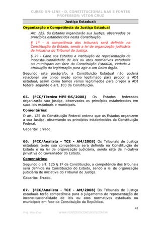 CURSO ON-LINE - D. CONSTITUCIONAL NAS 5 FONTES
PROFESSOR: VÍTOR CRUZ
42
Prof. Vítor Cruz WWW.PONTODOSCONCURSOS.COM.BR
Justiça Estadual:
Organização e Competência da Justiça Estadual
Art. 125. Os Estados organizarão sua Justiça, observados os
princípios estabelecidos nesta Constituição.
§ 1º - A competência dos tribunais será definida na
Constituição do Estado, sendo a lei de organização judiciária
de iniciativa do Tribunal de Justiça.
§ 2º - Cabe aos Estados a instituição de representação de
inconstitucionalidade de leis ou atos normativos estaduais
ou municipais em face da Constituição Estadual, vedada a
atribuição da legitimação para agir a um único órgão.
Segundo este parágrafo, a Constituição Estadual não poderá
relacionar um único órgão como legitimado para propor a ADI
estadual, assim como temos vários legitimados para propor a ADI
federal segundo o art. 103 da Constituição.
65. (FCC/Técnico-MPE-RS/2008) Os Estados federados
organizarão sua justiça, observados os princípios estabelecidos em
suas leis estaduais e municipais.
Comentários:
O art. 125 da Constituição Federal ordena que os Estados organizem
a sua Justiça, observando os princípios estabelecidos da Constituição
Federal.
Gabarito: Errado.
66. (FCC/Analista - TCE - AM/2008) Os Tribunais de Justiça
estaduais terão sua competência será definida na Constituição do
Estado e na lei de organização judiciária, sendo esta de iniciativa
privativa do Governador do Estado.
Comentários:
Segundo o art. 125 § 1º da Constituição, a competência dos tribunais
será definida na Constituição do Estado, sendo a lei de organização
judiciária de iniciativa do Tribunal de Justiça.
Gabarito: Errado.
67. (FCC/Analista - TCE - AM/2008) Os Tribunais de Justiça
estaduais terão competência para o julgamento de representação de
inconstitucionalidade de leis ou atos normativos estaduais ou
municipais em face da Constituição da República.
 