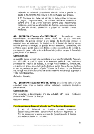 CURSO ON-LINE - D. CONSTITUCIONAL NAS 5 FONTES
PROFESSOR: VÍTOR CRUZ
44
Prof. Vítor Cruz WWW.PONTODOSCONCURSOS.COM.BR
cabendo ao tribunal competente decidir sobre a perda do
posto e da patente dos oficiais e da graduação das praças.
§ 5º Compete aos juízes de direito do juízo militar processar
e julgar, singularmente, os crimes militares cometidos
contra civis e as ações judiciais contra atos disciplinares
militares, cabendo ao Conselho de Justiça, sob a presidência
de juiz de direito, processar e julgar os demais crimes
militares.
69. (CESPE/AJ-Taquigrafia-TJES/2011) Supondo-se que
determinado estado-membro tenha mais de 20.000 militares
integrantes da polícia militar e do corpo de bombeiros militar, é
possível que lei estadual, de iniciativa do tribunal de justiça desse
estado, preveja a criação da justiça militar estadual, constituída, em
primeiro grau, pelos juízes de direito e pelos conselhos de justiça e,
em segundo grau, pelo próprio tribunal de justiça, ou por tribunal de
justiça militar do estado.
Comentários:
A questão busca extrair do candidato o teor da Constituição Federal,
art. 125 §3º, a qual diz que: a lei estadual poderá criar, mediante
proposta do Tribunal de Justiça, a Justiça Militar estadual, constituída,
em primeiro grau, pelos juízes de direito e pelos Conselhos de Justiça
e, em segundo grau, pelo próprio Tribunal de Justiça, ou por Tribunal
de Justiça Militar nos Estados em que o efetivo militar seja superior a
vinte mil integrantes.
Gabarito: Correto.
70. (CESPE/Procurador-TCE-ES/2009) De acordo com a CF, lei
estadual pode criar a justiça militar estadual, mediante iniciativa
parlamentar.
Comentários:
Pois segundo a Constituição em seu art.125 §3º será mediante
proposta do Tribunal de Justiça.
Gabarito: Errado.
Funcionamento descentralizado do TJ e Justiça itinerante:
§ 6º O Tribunal de Justiça poderá funcionar
descentralizadamente, constituindo Câmaras regionais, a
fim de assegurar o pleno acesso do jurisdicionado à justiça
em todas as fases do processo.
 