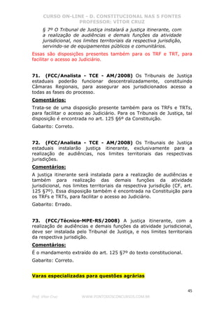 CURSO ON-LINE - D. CONSTITUCIONAL NAS 5 FONTES
PROFESSOR: VÍTOR CRUZ
45
Prof. Vítor Cruz WWW.PONTODOSCONCURSOS.COM.BR
§ 7º O Tribunal de Justiça instalará a justiça itinerante, com
a realização de audiências e demais funções da atividade
jurisdicional, nos limites territoriais da respectiva jurisdição,
servindo-se de equipamentos públicos e comunitários.
Essas são disposições presentes também para os TRF e TRT, para
facilitar o acesso ao Judiciário.
71. (FCC/Analista - TCE - AM/2008) Os Tribunais de Justiça
estaduais poderão funcionar descentralizadamente, constituindo
Câmaras Regionais, para assegurar aos jurisdicionados acesso a
todas as fases do processo.
Comentários:
Trata-se de uma disposição presente também para os TRFs e TRTs,
para facilitar o acesso ao Judiciário. Para os Tribunais de Justiça, tal
disposição é encontrada no art. 125 §6º da Constituição.
Gabarito: Correto.
72. (FCC/Analista - TCE - AM/2008) Os Tribunais de Justiça
estaduais instalarão justiça itinerante, exclusivamente para a
realização de audiências, nos limites territoriais das respectivas
jurisdições.
Comentários:
A justiça itinerante será instalada para a realização de audiências e
também para realização das demais funções da atividade
jurisdicional, nos limites territoriais da respectiva jurisdição (CF, art.
125 §7º). Essa disposição também é encontrada na Constituição para
os TRFs e TRTs, para facilitar o acesso ao Judiciário.
Gabarito: Errado.
73. (FCC/Técnico-MPE-RS/2008) A justiça itinerante, com a
realização de audiências e demais funções da atividade jurisdicional,
deve ser instalada pelo Tribunal de Justiça, e nos limites territoriais
da respectiva jurisdição.
Comentários:
É o mandamento extraído do art. 125 §7º do texto constitucional.
Gabarito: Correto.
Varas especializadas para questões agrárias
 