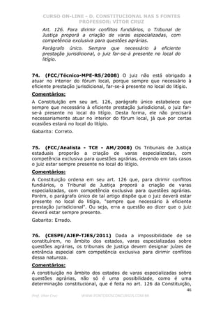 CURSO ON-LINE - D. CONSTITUCIONAL NAS 5 FONTES
PROFESSOR: VÍTOR CRUZ
46
Prof. Vítor Cruz WWW.PONTODOSCONCURSOS.COM.BR
Art. 126. Para dirimir conflitos fundiários, o Tribunal de
Justiça proporá a criação de varas especializadas, com
competência exclusiva para questões agrárias.
Parágrafo único. Sempre que necessário à eficiente
prestação jurisdicional, o juiz far-se-á presente no local do
litígio.
74. (FCC/Técnico-MPE-RS/2008) O juiz não está obrigado a
atuar no interior do fórum local, porque sempre que necessário à
eficiente prestação jurisdicional, far-se-á presente no local do litígio.
Comentários:
A Constituição em seu art. 126, parágrafo único estabelece que
sempre que necessário à eficiente prestação jurisdicional, o juiz far-
se-á presente no local do litígio. Desta forma, ele não precisará
necessariamente atuar no interior do fórum local, já que por certas
ocasiões estará no local do litígio.
Gabarito: Correto.
75. (FCC/Analista - TCE - AM/2008) Os Tribunais de Justiça
estaduais proporão a criação de varas especializadas, com
competência exclusiva para questões agrárias, devendo em tais casos
o juiz estar sempre presente no local do litígio.
Comentários:
A Constituição ordena em seu art. 126 que, para dirimir conflitos
fundiários, o Tribunal de Justiça proporá a criação de varas
especializadas, com competência exclusiva para questões agrárias.
Porém, o parágrafo único de tal artigo dispõe que o juiz deverá estar
presente no local do litígio, "sempre que necessário à eficiente
prestação jurisdicional". Ou seja, erra a questão ao dizer que o juiz
deverá estar sempre presente.
Gabarito: Errado.
76. (CESPE/AJEP-TJES/2011) Dada a impossibilidade de se
constituírem, no âmbito dos estados, varas especializadas sobre
questões agrárias, os tribunais de justiça devem designar juízes de
entrância especial com competência exclusiva para dirimir conflitos
dessa natureza.
Comentários:
A constituição no âmbito dos estados de varas especializadas sobre
questões agrárias, não só é uma possibilidade, como é uma
determinação constitucional, que é feita no art. 126 da Constituição,
 