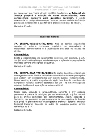 CURSO ON-LINE - D. CONSTITUCIONAL NAS 5 FONTES
PROFESSOR: VÍTOR CRUZ
47
Prof. Vítor Cruz WWW.PONTODOSCONCURSOS.COM.BR
ao expressar que “para dirimir conflitos fundiários, o Tribunal de
Justiça proporá a criação de varas especializadas, com
competência exclusiva para questões agrárias”, e ainda
acrescenta no parágrafo único que “sempre que necessário à eficiente
prestação jurisdicional, o juiz far-se-á presente no local do litígio”.
Gabarito: Errado.
Questões Gerais:
77. (CESPE/Técnico-TJ-RJ/2008) Não se admite julgamento
secreto no sistema processual brasileiro, em observância à
moralidade administrativa e à publicidade dos atos no estado de
direito.
Comentários:
Existe a possibilidade de julgamentos secretos, por exemplo, o art.
14 §11 da Constituição que estabelece que a ação de impugnação de
mandato correrá em segredo de justiça.
Gabarito: Errado.
78. (CESPE/AJAA-TRE-BA/2010) Os sigilos bancário e fiscal são
consagrados como direitos individuais constitucionalmente protegidos
que podem ser excepcionados por ordem judicial fundamentada.
Nesse sentido, é válida a quebra de sigilo bancário de membros do
Congresso Nacional quando decretada por um TRE em investigação
criminal destinada à apuração de crime eleitoral.
Comentários:
Neste caso, segundo a jurisprudência, somente o STF poderia
promover a quebra de tal sigilo, por ser este o órgão o juízo natural
para os crimes cometidos por parlamentares. Assim, segundo o
Supremo, por gozarem os parlamentares de prerrogativa de função
não pode o procedimento investigatório tramitar perante Tribunal
Regional Eleitoral, devendo os autos do inquérito policial serem
remetidos ao STF.
Gabarito: Errado.
 