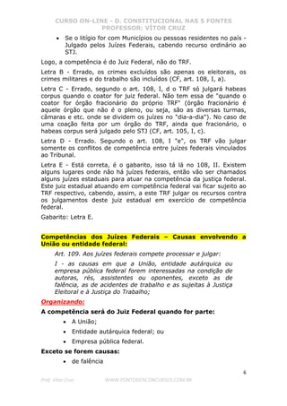 CURSO ON-LINE - D. CONSTITUCIONAL NAS 5 FONTES
PROFESSOR: VÍTOR CRUZ
6
Prof. Vítor Cruz WWW.PONTODOSCONCURSOS.COM.BR
• Se o litígio for com Municípios ou pessoas residentes no país -
Julgado pelos Juízes Federais, cabendo recurso ordinário ao
STJ.
Logo, a competência é do Juiz Federal, não do TRF.
Letra B - Errado, os crimes excluídos são apenas os eleitorais, os
crimes militares e do trabalho são incluídos (CF, art. 108, I, a).
Letra C - Errado, segundo o art. 108, I, d o TRF só julgará habeas
corpus quando o coator for juiz federal. Não tem essa de "quando o
coator for órgão fracionário do próprio TRF" (órgão fracionário é
aquele órgão que não é o pleno, ou seja, são as diversas turmas,
câmaras e etc. onde se dividem os juízes no "dia-a-dia"). No caso de
uma coação feita por um órgão do TRF, ainda que fracionário, o
habeas corpus será julgado pelo STJ (CF, art. 105, I, c).
Letra D - Errado. Segundo o art. 108, I "e", os TRF vão julgar
somente os conflitos de competência entre juízes federais vinculados
ao Tribunal.
Letra E - Está correta, é o gabarito, isso tá lá no 108, II. Existem
alguns lugares onde não há juízes federais, então vão ser chamados
alguns juízes estaduais para atuar na competência da justiça federal.
Este juiz estadual atuando em competência federal vai ficar sujeito ao
TRF respectivo, cabendo, assim, a este TRF julgar os recursos contra
os julgamentos deste juiz estadual em exercício de competência
federal.
Gabarito: Letra E.
Competências dos Juízes Federais – Causas envolvendo a
União ou entidade federal:
Art. 109. Aos juízes federais compete processar e julgar:
I - as causas em que a União, entidade autárquica ou
empresa pública federal forem interessadas na condição de
autoras, rés, assistentes ou oponentes, exceto as de
falência, as de acidentes de trabalho e as sujeitas à Justiça
Eleitoral e à Justiça do Trabalho;
Organizando:
A competência será do Juiz Federal quando for parte:
• A União;
• Entidade autárquica federal; ou
• Empresa pública federal.
Exceto se forem causas:
• de falência
 
