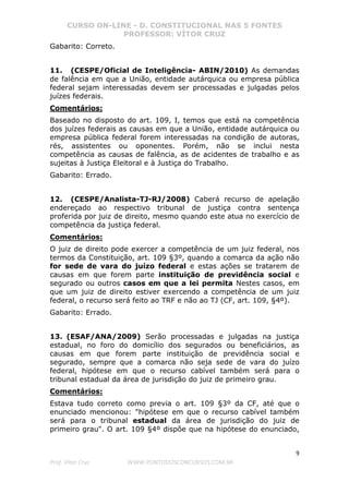CURSO ON-LINE - D. CONSTITUCIONAL NAS 5 FONTES
PROFESSOR: VÍTOR CRUZ
9
Prof. Vítor Cruz WWW.PONTODOSCONCURSOS.COM.BR
Gabarito: Correto.
11. (CESPE/Oficial de Inteligência- ABIN/2010) As demandas
de falência em que a União, entidade autárquica ou empresa pública
federal sejam interessadas devem ser processadas e julgadas pelos
juízes federais.
Comentários:
Baseado no disposto do art. 109, I, temos que está na competência
dos juízes federais as causas em que a União, entidade autárquica ou
empresa pública federal forem interessadas na condição de autoras,
rés, assistentes ou oponentes. Porém, não se inclui nesta
competência as causas de falência, as de acidentes de trabalho e as
sujeitas à Justiça Eleitoral e à Justiça do Trabalho.
Gabarito: Errado.
12. (CESPE/Analista-TJ-RJ/2008) Caberá recurso de apelação
endereçado ao respectivo tribunal de justiça contra sentença
proferida por juiz de direito, mesmo quando este atua no exercício de
competência da justiça federal.
Comentários:
O juiz de direito pode exercer a competência de um juiz federal, nos
termos da Constituição, art. 109 §3º, quando a comarca da ação não
for sede de vara do juízo federal e estas ações se tratarem de
causas em que forem parte instituição de previdência social e
segurado ou outros casos em que a lei permita Nestes casos, em
que um juiz de direito estiver exercendo a competência de um juiz
federal, o recurso será feito ao TRF e não ao TJ (CF, art. 109, §4º).
Gabarito: Errado.
13. (ESAF/ANA/2009) Serão processadas e julgadas na justiça
estadual, no foro do domicílio dos segurados ou beneficiários, as
causas em que forem parte instituição de previdência social e
segurado, sempre que a comarca não seja sede de vara do juízo
federal, hipótese em que o recurso cabível também será para o
tribunal estadual da área de jurisdição do juiz de primeiro grau.
Comentários:
Estava tudo correto como previa o art. 109 §3º da CF, até que o
enunciado mencionou: "hipótese em que o recurso cabível também
será para o tribunal estadual da área de jurisdição do juiz de
primeiro grau". O art. 109 §4º dispõe que na hipótese do enunciado,
 