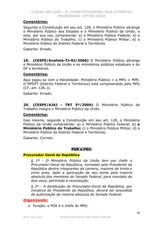 CURSO ON-LINE - D. CONSTITUCIONAL NAS 5 FONTES
PROFESSOR: VÍTOR CRUZ
10
Prof. Vítor Cruz WWW.PONTODOSCONCURSOS.COM.BR
Comentários:
Segundo a Constituição em seu art. 128, o Ministério Público abrange
o Ministério Público dos Estados e o Ministério Público da União, e
este, por sua vez, compreende: a) o Ministério Público Federal; b) o
Ministério Público do Trabalho; c) o Ministério Público Militar; d) o
Ministério Público do Distrito Federal e Territórios.
Gabarito: Errado.
19. (CESPE/Analista-TJ-RJ/2008) O Ministério Público abrange
o Ministério Público da União e os ministérios públicos estaduais e do
DF e territórios.
Comentários:
Aqui jogou-se com a literalidade: Ministério Público = a MPU + MPE.
O MPDFT (Distrito Federal e Territórios) está compreendido pelo MPU
(CF, art. 128, I).
Gabarito: Errado.
20. (CESPE/AJAJ - TRT 5ª/2009) O Ministério Público do
Trabalho integra o Ministério Público da União.
Comentários:
Isso mesmo, segundo a Constituição em seu art. 128, o Ministério
Público da União compreende: a) o Ministério Público Federal; b) o
Ministério Público do Trabalho; c) o Ministério Público Militar; d) o
Ministério Público do Distrito Federal e Territórios.
Gabarito: Correto.
PGR e PGJ:
Procurador Geral da República
§ 1º - O Ministério Público da União tem por chefe o
Procurador-Geral da República, nomeado pelo Presidente da
República dentre integrantes da carreira, maiores de trinta e
cinco anos, após a aprovação de seu nome pela maioria
absoluta dos membros do Senado Federal, para mandato de
dois anos, permitida a recondução.
§ 2º - A destituição do Procurador-Geral da República, por
iniciativa do Presidente da República, deverá ser precedida
de autorização da maioria absoluta do Senado Federal.
Organizando:
• Função: o PGR é o chefe do MPU.
 
