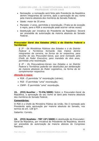 CURSO ON-LINE - D. CONSTITUCIONAL NAS 5 FONTES
PROFESSOR: VÍTOR CRUZ
11
Prof. Vítor Cruz WWW.PONTODOSCONCURSOS.COM.BR
• Nomeação: a nomeação será feita pelo Presidente da República
dentre integrantes da carreira, após a aprovação de seu nome
pela maioria absoluta dos membros do Senado Federal;
• Idade: maior de 35 anos
• Mandato: 2 anos, permitida a recondução. (Trata-se de exceção
à regra, para o PGR a recondução pode ocorrer várias vezes)
• Destituição por iniciativa do Presidente da República: Deverá
ser precedida de autorização da maioria absoluta do Senado
Federal.
Procurador Geral dos Estados (PGJ) e do Distrito Federal e
Territórios:
§ 3º - Os Ministérios Públicos dos Estados e o do Distrito
Federal e Territórios formarão lista tríplice dentre
integrantes da carreira, na forma da lei respectiva, para
escolha de seu Procurador-Geral, que será nomeado pelo
Chefe do Poder Executivo, para mandato de dois anos,
permitida uma recondução.
§ 4º - Os Procuradores-Gerais nos Estados e no Distrito
Federal e Territórios poderão ser destituídos por deliberação
da maioria absoluta do Poder Legislativo, na forma da lei
complementar respectiva.
Atenção à regra:
• PGR - É permitida "a" recondução (várias);
• PGE - É permitida "uma" recondução;
• CNMP - É permitida "uma" recondução.
21. (FCC/Auxiliar - TJ-PA/2009) Sobre o Procurador-Geral da
República, a aprovação do seu nome se dará pela maioria absoluta
dos membros do Senado Federal.
Comentários:
O PGR é o Chefe do Ministério Público da União. Ele é nomeado pelo
Presidente após aprovação por maioria absoluta do Senado, nos
termos do art. 128 §1º.
Gabarito: Correto.
22. (FCC/Analista - TRT 15ª/2009) A destituição do Procurador-
Geral da República, por iniciativa do Presidente da República, deverá
ser precedida de autorização da maioria aboluta do Congresso
Nacional.
 