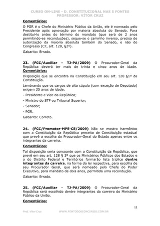 CURSO ON-LINE - D. CONSTITUCIONAL NAS 5 FONTES
PROFESSOR: VÍTOR CRUZ
12
Prof. Vítor Cruz WWW.PONTODOSCONCURSOS.COM.BR
Comentários:
O PGR é o Chefe do Ministério Público da União, ele é nomeado pelo
Presidente após aprovação por maioria absoluta do Senado. Para
destituí-lo antes do término do mandato (que será de 2 anos
permitindo-se reconduções), segue-se o caminho inverso, precisa de
autorização da maioria absoluta também do Senado, e não do
Congresso (CF, art. 128, §2º).
Gabarito: Errado.
23. (FCC/Auxiliar - TJ-PA/2009) O Procurador-Geral da
República deverá ter mais de trinta e cinco anos de idade.
Comentários:
Disposição que se encontra na Constituição em seu art. 128 §1º da
Constituição.
Lembrando que os cargos de alta cúpula (com exceção de Deputado)
exigem 35 anos de idade:
- Presidente e Vice da República;
- Ministro do STF ou Tribunal Superior;
- Senador;
- PGR.
Gabarito: Correto.
24. (FCC/Promotor-MPE-CE/2009) Não se mostra harmônico
com a Constituição da República preceito de Constituição estadual
que prevê a escolha do Procurador-Geral do Estado apenas entre os
integrantes da carreira.
Comentários:
Tal disposição seria consoante com a Constituição da República, que
prevê em seu art. 128 § 3º que os Ministérios Públicos dos Estados e
o do Distrito Federal e Territórios formarão lista tríplice dentre
integrantes da carreira, na forma da lei respectiva, para escolha de
seu Procurador Geral, que será nomeado pelo Chefe do Poder
Executivo, para mandato de dois anos, permitida uma recondução.
Gabarito: Errado.
25. (FCC/Auxiliar - TJ-PA/2009) O Procurador-Geral da
República será escolhido dentre integrantes da carreira do Ministério
Público da União.
Comentários:
 