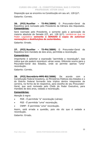 CURSO ON-LINE - D. CONSTITUCIONAL NAS 5 FONTES
PROFESSOR: VÍTOR CRUZ
13
Prof. Vítor Cruz WWW.PONTODOSCONCURSOS.COM.BR
Disposição que se encontra na Constituição em seu art. 128 §1º.
Gabarito: Correto.
26. (FCC/Auxiliar - TJ-PA/2009) O Procurador-Geral da
República será nomeado pelo Presidente da Câmara dos Deputados.
Comentários:
Será noemado pelo Presidente, e somente após a aprovação da
maioria absoluta do Senado (CF, art. 128 §1º). Lembre-se que no
Poder Legislativo somente o SENADO é capaz de autorizar
nomeações e destituições de autoridades.
Gabarito: Errado.
27. (FCC/Auxiliar - TJ-PA/2009) O Procurador-Geral da
República terá mandato de dois anos, permitida a recondução.
Comentários:
Importante é salientar a expressão "permitida a recondução", isso
indica que ele poderá reconduzir várias vezes. Diferente ocorre para o
Pocurador-Geral dos Estados, onde se permite apenas "uma"
recondução.
Gabarito: Correto.
28. (FCC/Secretário-MPE-RS/2008) De acordo com a
Constituição Federal brasileira, os Ministérios Públicos dos Estados e o
do Distrito Federal formarão lista tríplice dentre integrantes da
carreira, na forma da lei respectiva, para escolha de seu Procurador-
Geral, que será nomeado pelo Chefe do Poder Executivo, para
mandato de dois anos, vedada a recondução.
Comentários:
Atenção à regra:
• PGR - É permitida "a" recondução (várias)
• PGE - É permitida "uma" recondução.
• CNMP - É permitida "uma" recondução.
Assim, está errada a questão, pois ela diz que é vedada a
recondução.
Gabarito: Errado.
 