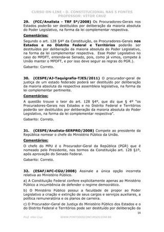 CURSO ON-LINE - D. CONSTITUCIONAL NAS 5 FONTES
PROFESSOR: VÍTOR CRUZ
14
Prof. Vítor Cruz WWW.PONTODOSCONCURSOS.COM.BR
29. (FCC/Analista - TRF 5ª/2008) Os Procuradores-Gerais nos
Estados poderão ser destituídos por deliberação da maioria absoluta
do Poder Legislativo, na forma da lei complementar respectiva.
Comentários:
Segundo o art. 128 §4º da Constituição, os Procuradores-Gerais nos
Estados e no Distrito Federal e Territórios poderão ser
destituídos por deliberação da maioria absoluta do Poder Legislativo,
na forma da lei complementar respectiva. Esse Poder Legislativo no
caso do MPDFT, entenda-se Senado, pois, como já vimos, compete à
União manter o MPDFT, e por isso deve seguir as regras do PGR.).
Gabarito: Correto.
30. (CESPE/AJ-Taquigrafia-TJES/2011) O procurador-geral de
justiça de um estado federado poderá ser destituído por deliberação
da maioria absoluta da respectiva assembleia legislativa, na forma da
lei complementar pertinente.
Comentários:
A questão trouxe o teor do art. 128 §4º, que diz que § 4º “os
Procuradores-Gerais nos Estados e no Distrito Federal e Territórios
poderão ser destituídos por deliberação da maioria absoluta do Poder
Legislativo, na forma da lei complementar respectiva”.
Gabarito: Correto.
31. (CESPE/Analista-SERPRO/2008) Compete ao presidente da
República nomear o chefe do Ministério Público da União.
Comentários:
O chefe do MPU é o Procurador-Geral da República (PGR) que é
nomeado pelo Presidente, nos termos da Constituição art. 128 §1º,
após aprovação do Senado Federal.
Gabarito: Correto.
32. (ESAF/AFC-CGU/2008) Assinale a única opção incorreta
relativa ao Ministério Público.
a) A Constituição Federal confere explicitamente apenas ao Ministério
Público a incumbência de defender o regime democrático.
b) O Ministério Público possui a faculdade de propor ao Poder
Legislativo a criação e extinção de seus cargos e serviços auxiliares, a
política remuneratória e os planos de carreira.
c) O Procurador-Geral de Justiça do Ministério Público dos Estados e o
do Distrito Federal e Territórios pode ser destituído por deliberação da
 