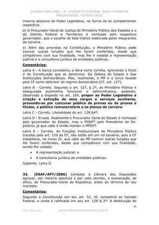 CURSO ON-LINE - D. CONSTITUCIONAL NAS 5 FONTES
PROFESSOR: VÍTOR CRUZ
15
Prof. Vítor Cruz WWW.PONTODOSCONCURSOS.COM.BR
maioria absoluta do Poder Legislativo, na forma da lei complementar
respectiva.
d) O Procurador-Geral de Justiça do Ministério Público dos Estados e o
do Distrito Federal e Territórios é nomeado pelo respectivo
governador, que o escolhe de lista tríplice elaborada pelos integrantes
da carreira.
e) Além das previstas na Constituição, o Ministério Público pode
exercer outras funções que lhe forem conferidas, desde que
compatíveis com sua finalidade, mas lhe é vedada a representação
judicial e a consultoria jurídica de entidades públicas.
Comentários:
Letra A - A banca considerou a letra como correta, ignorando o título
V da Constituição que se denomina: Da Defesa do Estado e Das
Instituições Democráticas. Mas, realmente, o MP é o único taxado
pela CF como defensor do regime democrático (CF, art. 127).
Letra B - Correto. Segundo o art. 127, § 2º, ao Ministério Público é
assegurada autonomia funcional e administrativa, podendo,
observado o disposto no art. 169, propor ao Poder Legislativo a
criação e extinção de seus cargos e serviços auxiliares,
provendo-os por concurso público de provas ou de provas e
títulos, a política remuneratória e os planos de carreira.
Letra C - Correto. Literalidade do art. 128 §4º.
Letra D - Errado. Realmente o Procurador Geral do Estado é nomeado
pelo governador de Estado, mas o PGDFT pelo Presidente da Re-
pública, já que cabe à União manter o MPDFT.
Letra E - Correto. As Funções Institucionais do Ministério Público
trazidas pelo art. 129 da CF, não estão em um rol taxativo, pois a CF
estabelece, no inciso IX, que cabe ao MP exercer outras funções que
lhe forem conferidas, desde que compatíveis com sua finalidade,
sendo-lhe vedada:
• A representação judicial; e
• A consultoria jurídica de entidades públicas.
Gabarito: Letra D.
33. (ESAF/AFT/2006) Compete à Câmara dos Deputados
aprovar, por maioria absoluta e por voto secreto, a exoneração, de
ofício, do Procurador-Geral da República, antes do término de seu
mandato.
Comentários:
Segundo a Constituição em seu art. 52, XI, competirá ao Senado
Federal, e ainda é ratificado em seu art. 128 § 2º: A destituição do
 