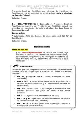 CURSO ON-LINE - D. CONSTITUCIONAL NAS 5 FONTES
PROFESSOR: VÍTOR CRUZ
16
Prof. Vítor Cruz WWW.PONTODOSCONCURSOS.COM.BR
Procurador-Geral da República, por iniciativa do Presidente da
República, deverá ser precedida de autorização da maioria absoluta
do Senado Federal.
Gabarito: Errado.
34. (ESAF/CGU/2006) A destituição do Procurador-Geral da
República, por iniciativa do Presidente da República, deverá ser
precedida de autorização da maioria absoluta das duas Casas do
Congresso Nacional.
Comentários:
A autorização é feita pelo Senado, de acordo com o art. 128 §2º da
Constituição.
Gabarito: Errado.
Membros do MP:
Estatuto dos MPs
§ 5º - Leis complementares da União e dos Estados, cuja
iniciativa é facultada aos respectivos Procuradores-Gerais,
estabelecerão a organização, as atribuições e o estatuto de
cada Ministério Público, observadas, relativamente a seus
membros:
Pulo do Gato:
Lembre-se que a lei complementar foi a lei escolhida para estabelecer
diversos casos de “organização e estatutos” na Constituição Federal.
Perceba:
• Art. 79, parágrafo único. Conferir atribuições ao Vice-
Presidente;
• Arts. 93 e 128. Dispor sobre o Estatuto da Magistratura e o
Estatuto do Ministério Público (Lei Complementar estadual no
caso do MPE);
• Art. 121. Dispor sobre a organização e competência dos
tribunais eleitorais, dos juízes de direito e das juntas
eleitorais.
• Art. 131. Organização e funcionamento da AGU;
• Art. 134, § 1º Organização da Defensoria Pública da União e
do Distrito Federal e dos Territórios;
• Art. 142, § 1º Normas gerais para organização, preparo e
emprego das Forças Armadas;
 
