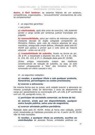 CURSO ON-LINE - D. CONSTITUCIONAL NAS 5 FONTES
PROFESSOR: VÍTOR CRUZ
17
Prof. Vítor Cruz WWW.PONTODOSCONCURSOS.COM.BR
Assim, é fácil lembrar: se estamos falando de um estatuto,
competências, organizações... "provavelmente" precisaremos de uma
lei complementar!
I - as seguintes garantias:
= aos juízes
a) vitaliciedade, após dois anos de exercício, não podendo
perder o cargo senão por sentença judicial transitada em
julgado;
b) inamovibilidade, salvo por motivo de interesse público,
mediante decisão do órgão colegiado competente do
Ministério Público, pelo voto da maioria absoluta de seus
membros, assegurada ampla defesa; (Redação dada pela EC
45/04 que passou a prever que o voto seria da maioria
absoluta - antes era de 2/3)
c) irredutibilidade de subsídio, fixado na forma do art.
39, § 4º, e ressalvado o disposto nos arts. 37, X e XI, 150,
II, 153, III, 153, § 2º, I; (Redação dada pela EC 19/98)
(Estes artigos relacionados tratam das hipóteses
constitucionais de redução de subsídio, ou seja, se este
estiver ultrapassando o "teto" dos ministros do STF,
concessão em efeito cascata e etc)
II - as seguintes vedações:
a) receber, a qualquer título e sob qualquer pretexto,
honorários, percentagens ou custas processuais;
b) exercer a advocacia;
Da mesma forma que os juízes, será vedado exercer a advocacia na
mesma jurisdição antes de decorridos 3 anos do afastamento do
cargo por aposentadoria ou exoneração (CF, art.128, § 6º combinado
com art. 95, parágrafo único, V).
c) participar de sociedade comercial, na forma da lei;
d) exercer, ainda que em disponibilidade, qualquer
outra função pública, salvo uma de magistério;
e) exercer atividade político-partidária;
Redação dada pela EC 45/04. Antes já havia esta vedação, porém
eram ressalvadas as hipóteses previstas em lei. A partir da EC 45/04
não há mais exceções.
f) receber, a qualquer título ou pretexto, auxílios ou
contribuições de pessoas físicas, entidades públicas ou
 