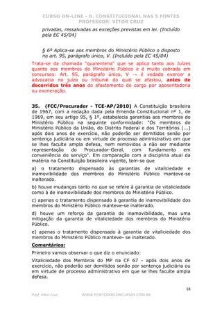 CURSO ON-LINE - D. CONSTITUCIONAL NAS 5 FONTES
PROFESSOR: VÍTOR CRUZ
18
Prof. Vítor Cruz WWW.PONTODOSCONCURSOS.COM.BR
privadas, ressalvadas as exceções previstas em lei. (Incluído
pela EC 45/04)
§ 6º Aplica-se aos membros do Ministério Público o disposto
no art. 95, parágrafo único, V. (Incluído pela EC 45/04)
Trata-se da chamada "quarentena" que se aplica tanto aos Juízes
quanto aos membros do Ministério Público e é muito cobrada em
concursos: Art. 95, parágrafo único, V → é vedado exercer a
advocacia no juízo ou tribunal do qual se afastou, antes de
decorridos três anos do afastamento do cargo por aposentadoria
ou exoneração.
35. (FCC/Procurador - TCE-AP/2010) A Constituição brasileira
de 1967, com a redação dada pela Emenda Constitucional nº 1, de
1969, em seu artigo 95, § 1º, estabelecia garantias aos membros do
Ministério Público na seguinte conformidade: "Os membros do
Ministério Público da União, do Distrito Federal e dos Territórios (...)
após dois anos de exercício, não poderão ser demitidos senão por
sentença judiciária ou em virtude de processo administrativo em que
se lhes faculte ampla defesa, nem removidos a não ser mediante
representação do Procurador-Geral, com fundamento em
conveniência do serviço". Em comparação com a disciplina atual da
matéria na Constituição brasileira vigente, tem-se que
a) o tratamento dispensado às garantias de vitaliciedade e
inamovibilidade dos membros do Ministério Público manteve-se
inalterado.
b) houve mudanças tanto no que se refere à garantia de vitaliciedade
como à de inamovibilidade dos membros do Ministério Público.
c) apenas o tratamento dispensado à garantia de inamovibilidade dos
membros do Ministério Público manteve-se inalterado.
d) houve um reforço da garantia de inamovibilidade, mas uma
mitigação da garantia de vitaliciedade dos membros do Ministério
Público.
e) apenas o tratamento dispensado à garantia de vitaliciedade dos
membros do Ministério Público manteve- se inalterado.
Comentários:
Primeiro vamos observar o que diz o enunciado:
Vitaliciedade dos Membros do MP na CF 67 - após dois anos de
exercício, não poderão ser demitidos senão por sentença judiciária ou
em virtude de processo administrativo em que se lhes faculte ampla
defesa.
 