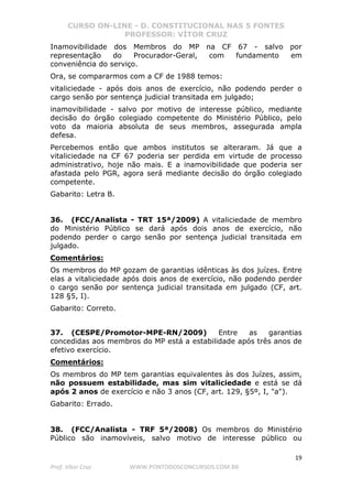 CURSO ON-LINE - D. CONSTITUCIONAL NAS 5 FONTES
PROFESSOR: VÍTOR CRUZ
19
Prof. Vítor Cruz WWW.PONTODOSCONCURSOS.COM.BR
Inamovibilidade dos Membros do MP na CF 67 - salvo por
representação do Procurador-Geral, com fundamento em
conveniência do serviço.
Ora, se compararmos com a CF de 1988 temos:
vitaliciedade - após dois anos de exercício, não podendo perder o
cargo senão por sentença judicial transitada em julgado;
inamovibilidade - salvo por motivo de interesse público, mediante
decisão do órgão colegiado competente do Ministério Público, pelo
voto da maioria absoluta de seus membros, assegurada ampla
defesa.
Percebemos então que ambos institutos se alteraram. Já que a
vitaliciedade na CF 67 poderia ser perdida em virtude de processo
administrativo, hoje não mais. E a inamovibilidade que poderia ser
afastada pelo PGR, agora será mediante decisão do órgão colegiado
competente.
Gabarito: Letra B.
36. (FCC/Analista - TRT 15ª/2009) A vitaliciedade de membro
do Ministério Público se dará após dois anos de exercício, não
podendo perder o cargo senão por sentença judicial transitada em
julgado.
Comentários:
Os membros do MP gozam de garantias idênticas às dos juízes. Entre
elas a vitaliciedade após dois anos de exercício, não podendo perder
o cargo senão por sentença judicial transitada em julgado (CF, art.
128 §5, I).
Gabarito: Correto.
37. (CESPE/Promotor-MPE-RN/2009) Entre as garantias
concedidas aos membros do MP está a estabilidade após três anos de
efetivo exercício.
Comentários:
Os membros do MP tem garantias equivalentes às dos Juízes, assim,
não possuem estabilidade, mas sim vitaliciedade e está se dá
após 2 anos de exercício e não 3 anos (CF, art. 129, §5º, I, "a").
Gabarito: Errado.
38. (FCC/Analista - TRF 5ª/2008) Os membros do Ministério
Público são inamovíveis, salvo motivo de interesse público ou
 