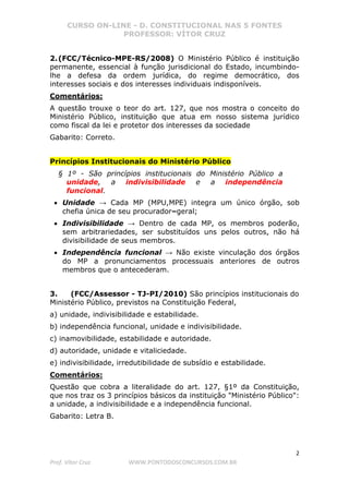 CURSO ON-LINE - D. CONSTITUCIONAL NAS 5 FONTES
PROFESSOR: VÍTOR CRUZ
2
Prof. Vítor Cruz WWW.PONTODOSCONCURSOS.COM.BR
2.(FCC/Técnico-MPE-RS/2008) O Ministério Público é instituição
permanente, essencial à função jurisdicional do Estado, incumbindo-
lhe a defesa da ordem jurídica, do regime democrático, dos
interesses sociais e dos interesses individuais indisponíveis.
Comentários:
A questão trouxe o teor do art. 127, que nos mostra o conceito do
Ministério Público, instituição que atua em nosso sistema jurídico
como fiscal da lei e protetor dos interesses da sociedade
Gabarito: Correto.
Princípios Institucionais do Ministério Público
§ 1º - São princípios institucionais do Ministério Público a
unidade, a indivisibilidade e a independência
funcional.
• Unidade → Cada MP (MPU,MPE) integra um único órgão, sob
chefia única de seu procurador–geral;
• Indivisibilidade → Dentro de cada MP, os membros poderão,
sem arbitrariedades, ser substituídos uns pelos outros, não há
divisibilidade de seus membros.
• Independência funcional → Não existe vinculação dos órgãos
do MP a pronunciamentos processuais anteriores de outros
membros que o antecederam.
3. (FCC/Assessor - TJ-PI/2010) São princípios institucionais do
Ministério Público, previstos na Constituição Federal,
a) unidade, indivisibilidade e estabilidade.
b) independência funcional, unidade e indivisibilidade.
c) inamovibilidade, estabilidade e autoridade.
d) autoridade, unidade e vitaliciedade.
e) indivisibilidade, irredutibilidade de subsídio e estabilidade.
Comentários:
Questão que cobra a literalidade do art. 127, §1º da Constituição,
que nos traz os 3 princípios básicos da instituição "Ministério Público":
a unidade, a indivisibilidade e a independência funcional.
Gabarito: Letra B.
 