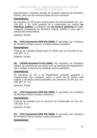 CURSO ON-LINE - D. CONSTITUCIONAL NAS 5 FONTES
PROFESSOR: VÍTOR CRUZ
20
Prof. Vítor Cruz WWW.PONTODOSCONCURSOS.COM.BR
administrativo, mediante decisão do Conselho Nacional do Ministério
Público, pelo voto da maioria simples de seus membros.
Comentários:
Os membros do MP gozam da garantida da inamovibilidade (CF, art.
128 §5º, I, b). Essa garantia só é relativizada por motivo de
interesse público, e mediante voto da maioria absoluta do órgão
colegiado competente do Ministério Público (CNMP) e para isto, é
assegurada ampla defesa.
Gabarito: Errado.
39. (FCC/Assistente-MPE-RS/2008) É permitido aos membros
do Ministério Público exercer atividade político-partidária.
Comentários:
Trata-se de vedação imposta pela EC 45/04, que se encontra no art.
128, §5º, II, e.
Gabarito: Errado.
40. (CESPE/Analista-TJ-RJ/2008) Aos membros do Ministério
Público, ao contrário do que ocorre com os membros da magistratura,
não é vedado o exercício de atividade político-partidária.
Comentários:
Os membros do MP e da Magistratura possuem garantias e
impedimentos bem similares, assim, a partir da EC 45/04, está
vedada a atividade político-partidária por membros do MP (CF, art.
128, §5º, II, "e").
Gabarito: Errado.
41. (FCC/Assistente-MPE-RS/2008) É permitido aos membros
do Ministério Público receber honorários.
Comentários:
Trata-se de vedação que se encontra na Constituição em seu art.
128, §5º, II, a.
Gabarito: Errado.
42. (FCC/Assistente-MPE-RS/2008) É permitido aos membros
do Ministério Público receber custas processuais.
Comentários:
 