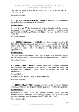 CURSO ON-LINE - D. CONSTITUCIONAL NAS 5 FONTES
PROFESSOR: VÍTOR CRUZ
21
Prof. Vítor Cruz WWW.PONTODOSCONCURSOS.COM.BR
Trata-se de vedação que se encontra na Constituição em seu art.
128, §5º, II, a.
Gabarito: Errado.
43. (FCC/Assistente-MPE-RS/2008) é permitido aos membros
do Ministério Público exercer a advocacia.
Comentários:
Os membros do MP são fiscais da lei, assim, eles não poderão exercer
advocacia nem exercer a representação judicial e a consultoria
jurídica de entidades públicas (art. 128, §5º, II, b, combinado com
129, IX).
Gabarito: Errado.
44. (CESPE/Advogado - BRB/2010) Determinado membro do
Ministério Público estadual que tenha se aposentado no final do
último ano está impedido de exercer a advocacia no juízo ou tribunal
do qual se afastou antes de decorridos três anos da referida
aposentadoria.
Comentários:
Trata-se da chamada quarentena, que se aplica aos membros do MP
da mesma forma que também se aplica aos Juízes (CF, art. 128 §6º).
Gabarito: Correto.
45. (ESAF/ENAP/2006) As funções do Ministério Público só podem
ser exercidas por integrantes da carreira, que deverão residir na
comarca da respectiva lotação, salvo autorização do chefe da
instituição.
Comentários:
É a literalidade do art. 129 §2º da Constituição
Gabarito: Correto.
46. (ESAF/CGU/2006) É vedado ao membro do Ministério Público
exercer, ainda que em disponibilidade, qualquer outra função pública.
Comentários:
Realmente a regra é de ser vedado exercer, ainda que em
disponibilidade, qualquer outra função pública, mas a constituição
também ressalva uma de magistério (CF, 129 §5º, II, d).
Gabarito: Errado.
 