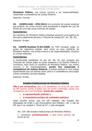 CURSO ON-LINE - D. CONSTITUCIONAL NAS 5 FONTES
PROFESSOR: VÍTOR CRUZ
24
Prof. Vítor Cruz WWW.PONTODOSCONCURSOS.COM.BR
Ministério Público, nos crimes comuns e de responsabilidade,
ressalvada a competência da Justiça Eleitoral.
Gabarito: Correto.
53. (CESPE/AJAJ - STM/2011) Um promotor de justiça estadual
que praticar um crime comum será processado e julgado por juiz de
direito de uma das varas criminais do estado.
Comentários:
Os membros do Ministério Público Estadual possuem prerrogativa de
foro para julgamento perante o Tribunal de Justiça (CF, art. 96, III).
Gabarito: Errado.
54. (CESPE/Analista-TJ-RJ/2008) Ao TJRJ compete julgar os
juízes do respectivo estado, bem como os seus membros do
Ministério Público, nos crimes comuns e de responsabilidade, inclusive
os crimes eleitorais.
Comentários:
A Constituição estabelece no seu art. 96, III, que compete aos
Tribunais de Justiça julgar os juízes estaduais e do Distrito Federal e
Territórios, bem como os membros do Ministério Público, nos crimes
comuns e de responsabilidade, porém fica ressalvada a
competência da Justiça Eleitoral. A justiça eleitoral é uma justiça
especializada que irá sempre atrair para si a competência para julgar
crimes cometidos durante eleições.
Gabarito: Errado.
Funções Institucionais do Ministério Público
Não é um rol taxativo, pois a CF estabelece, no inciso IX, que cabe
ao MP exercer outras funções que lhe forem conferidas, desde que
compatíveis com sua finalidade, sendo-lhe vedada:
• A representação judicial; e
• A consultoria jurídica de entidades públicas.
Estas funções acima, que lhe são vedadas, são funções dos
Advogados da União e dos Procuradores dos Estados / DF, e não do
MP, que é na verdade o “fiscal da lei”, e não advogado.
Art. 129. São funções institucionais do Ministério Público:
I - promover, privativamente, a ação penal pública, na
forma da lei;
 